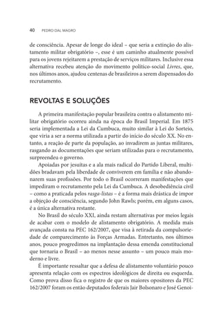de consciência. Apesar de longe do ideal – que seria a extinção do alis-
tamento militar obrigatório –, esse é um caminho atualmente possível
para os jovens rejeitarem a prestação de serviços militares. Inclusive essa
alternativa recebeu atenção do movimento político-social Livres, que,
nos últimos anos, ajudou centenas de brasileiros a serem dispensados do
recrutamento.
REVOLTAS E SOLUÇÕES
A primeira manifestação popular brasileira contra o alistamento mi-
litar obrigatório ocorreu ainda na época do Brasil Imperial. Em 1875
seria implementada a Lei da Cumbuca, muito similar à Lei do Sorteio,
que viria a ser a norma utilizada a partir do início do século XX. No en-
tanto, a reação de parte da população, ao invadirem as juntas militares,
rasgando as documentações que seriam utilizadas para o recrutamento,
surpreendeu o governo.
Apoiadas por jesuítas e a ala mais radical do Partido Liberal, multi-
dões bradavam pela liberdade de conviverem em família e não abando-
narem suas profissões. Por todo o Brasil ocorreram manifestações que
impediram o recrutamento pela Lei da Cumbuca. A desobediência civil
– como a praticada pelos rasga-listas – é a forma mais drástica de impor
a objeção de consciência, segundo John Rawls; porém, em alguns casos,
é a única alternativa restante.
No Brasil do século XXI, ainda restam alternativas por meios legais
de acabar com o modelo de alistamento obrigatório. A medida mais
avançada consta na PEC 162/2007, que visa à retirada da compulsorie-
dade de comparecimento às Forças Armadas. Entretanto, nos últimos
anos, pouco progredimos na implantação dessa emenda constitucional
que tornaria o Brasil – ao menos nesse assunto – um pouco mais mo-
derno e livre.
É importante ressaltar que a defesa de alistamento voluntário pouco
apresenta relação com os espectros ideológicos de direita ou esquerda.
Como prova disso fica o registro de que os maiores opositores da PEC
162/2007 foram os então deputados federais Jair Bolsonaro e José Genoi-
40  PEDRO DAL MAGRO
 