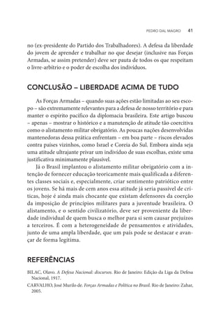 no (ex-presidente do Partido dos Trabalhadores). A defesa da liberdade
do jovem de aprender e trabalhar no que desejar (inclusive nas Forças
Armadas, se assim pretender) deve ser pauta de todos os que respeitam
o livre-arbítrio e o poder de escolha dos indivíduos.
CONCLUSÃO – LIBERDADE ACIMA DE TUDO
As Forças Armadas – quando suas ações estão limitadas ao seu esco-
po – são extremamente relevantes para a defesa de nosso território e para
manter o espírito pacífico da diplomacia brasileira. Este artigo buscou
– apenas – mostrar o histórico e a manutenção de atitude tão coercitiva
como o alistamento militar obrigatório. As poucas nações desenvolvidas
mantenedoras dessa prática enfrentam – em boa parte – riscos elevados
contra países vizinhos, como Israel e Coreia do Sul. Embora ainda seja
uma atitude ultrajante privar um indivíduo de suas escolhas, existe uma
justificativa minimamente plausível.
Já o Brasil implantou o alistamento militar obrigatório com a in-
tenção de fornecer educação teoricamente mais qualificada a diferen-
tes classes sociais e, especialmente, criar sentimento patriótico entre
os jovens. Se há mais de cem anos essa atitude já seria passível de crí-
ticas, hoje é ainda mais chocante que existam defensores da coerção
da imposição de princípios militares para a juventude brasileira. O
alistamento, e o sentido civilizatório, deve ser proveniente da liber-
dade individual de quem busca o melhor para si sem causar prejuízos
a terceiros. É com a heterogeneidade de pensamentos e atividades,
junto de uma ampla liberdade, que um país pode se destacar e avan-
çar de forma legítima.
REFERÊNCIAS
BILAC, Olavo. A Defesa Nacional: discursos. Rio de Janeiro: Edição da Liga da Defesa
Nacional, 1917.
CARVALHO, José Murilo de. Forças Armadas e Política no Brasil. Rio de Janeiro: Zahar,
2005.
PEDRO DAL MAGRO   41
 