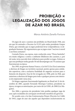 PROIBIÇÃO ×
LEGALIZAÇÃO DOS JOGOS
DE AZAR NO BRASIL
Marco Antônio Zanella Fortuna
Os jogos de azar e cassinos são proibidos no Brasil desde 1946, ano
em que foi assinado o Decreto-Lei 9.215 pelo então presidente Gaspar
Dutra, que entendia que os jogos poderiam levar à dependência e à de-
gradação humana. Ele argumentava que os jogos eram “nocivos à moral
e aos bons costumes”.
Carmela Dutra, sua esposa, mais conhecida como “Dona Santinha”,
era muito religiosa e contra o ambiente libidinoso dos cassinos, e, por
tal razão, teria exercido forte influência para proibir os jogos. Estima-se
que essa proibição tenha gerado 50 mil desempregos em 70 cassinos que
funcionavam na época.
Em 1993, no governo Itamar Franco, a Lei 8.672 (Lei Zico) autorizou
a abertura de bingos no território nacional, porém apenas para entida-
des esportivas, com a exclusiva finalidade de angariar recursos para o
fomento do desporto. Essa lei foi revogada em 1998, pela Lei Pelé, que
autorizou a abertura de bingos para toda e qualquer pessoa com interes-
se de empreender nessa área.
Os bingos seguiram funcionando legalmente no Brasil até 31 de de-
zembro de 2001, quando Fernando Henrique Cardoso, presidente na
época, revogou as autorizações, por meio da Lei 9.981, de 2000 (Lei Ma-
guito).
Em 2004, o governo do presidente Lula proibiu qualquer jogo de
azar, após escândalos de corrupção envolvendo membros do governo.
De acordo com a Lei das Contravenções Penais (Decreto-Lei 3.688,
de 1941), jogos de azar são aqueles que dependem exclusivamente ou
 