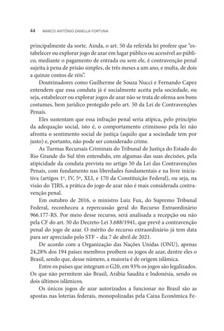 principalmente da sorte. Ainda, o art. 50 da referida lei profere que “es-
tabelecer ou explorar jogo de azar em lugar público ou acessível ao públi-
co, mediante o pagamento de entrada ou sem ele, é contravenção penal
sujeita à pena de prisão simples, de três meses a um ano, e multa, de dois
a quinze contos de réis”.
Doutrinadores como Guilherme de Souza Nucci e Fernando Capez
entendem que essa conduta já é socialmente aceita pela sociedade, ou
seja, estabelecer ou explorar jogos de azar não se trata de ofensa aos bons
costumes, bem jurídico protegido pelo art. 50 da Lei de Contravenções
Penais.
Eles sustentam que essa infração penal seria atípica, pelo princípio
da adequação social, isto é, o comportamento criminoso pela lei não
afronta o sentimento social de justiça (aquilo que a sociedade tem por
justo) e, portanto, não pode ser considerado crime.
As Turmas Recursais Criminais do Tribunal de Justiça do Estado do
Rio Grande do Sul têm entendido, em algumas das suas decisões, pela
atipicidade da conduta prevista no artigo 50 da Lei das Contravenções
Penais, com fundamento nas liberdades fundamentais e na livre inicia-
tiva (artigos 1º, IV, 5º, XLI, e 170 da Constituição Federal), ou seja, na
visão do TJRS, a prática do jogo de azar não é mais considerada contra-
venção penal.
Em outubro de 2016, o ministro Luiz Fux, do Supremo Tribunal
Federal, reconheceu a repercussão geral do Recurso Extraordinário
966.177-RS. Por meio desse recurso, será analisada a recepção ou não
pela CF do art. 50 do Decreto-Lei 3.688/1941, que prevê a contravenção
penal do jogo de azar. O mérito do recurso extraordinário já tem data
para ser apreciado pelo STF – dia 7 de abril de 2021.
De acordo com a Organização das Nações Unidas (ONU), apenas
24,28% dos 194 países membros proíbem os jogos de azar, dentre eles o
Brasil, sendo que, desse número, a maioria é de origem islâmica.
Entre os países que integram o G20, em 93% os jogos são legalizados.
Os que não permitem são Brasil, Arábia Saudita e Indonésia, sendo os
dois últimos islâmicos.
Os únicos jogos de azar autorizados a funcionar no Brasil são as
apostas nas loterias federais, monopolizadas pela Caixa Econômica Fe-
44  MARCO ANTÔNIO ZANELLA FORTUNA
 