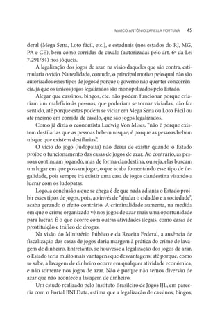deral (Mega Sena, Loto fácil, etc.), e estaduais (nos estados do RJ, MG,
PA e CE), bem como corridas de cavalo (autorizadas pelo art. 6º da Lei
7.291/84) nos jóqueis.
A legalização dos jogos de azar, na visão daqueles que são contra, esti-
mularia o vício. Na realidade, contudo, o principal motivo pelo qual não são
autorizados esses tipos de jogos é porque o governo não quer ter concorrên-
cia, já que os únicos jogos legalizados são monopolizados pelo Estado.
Alegar que cassinos, bingos, etc. não podem funcionar porque cria-
riam um malefício às pessoas, que poderiam se tornar viciadas, não faz
sentido, até porque estas podem se viciar em Mega Sena ou Loto Fácil ou
até mesmo em corrida de cavalo, que são jogos legalizados.
Como já dizia o economista Ludwig Von Mises, “não é porque exis-
tem destilarias que as pessoas bebem uísque; é porque as pessoas bebem
uísque que existem destilarias”.
O vício do jogo (ludopatia) não deixa de existir quando o Estado
proíbe o funcionamento das casas de jogos de azar. Ao contrário, as pes-
soas continuam jogando, mas de forma clandestina, ou seja, elas buscam
um lugar em que possam jogar, o que acaba fomentando esse tipo de ile-
galidade, pois sempre irá existir uma casa de jogos clandestina visando a
lucrar com os ludopatas.
Logo, a conclusão a que se chega é de que nada adianta o Estado proi-
bir esses tipos de jogos, pois, ao invés de “ajudar o cidadão e a sociedade”,
acaba gerando o efeito contrário. A criminalidade aumenta, na medida
em que o crime organizado vê nos jogos de azar mais uma oportunidade
para lucrar. É o que ocorre com outras atividades ilegais, como casas de
prostituição e tráfico de drogas.
Na visão do Ministério Público e da Receita Federal, a ausência de
fiscalização das casas de jogos daria margem à prática do crime de lava-
gem de dinheiro. Entretanto, se houvesse a legalização dos jogos de azar,
o Estado teria muito mais vantagens que desvantagens, até porque, como
se sabe, a lavagem de dinheiro ocorre em qualquer atividade econômica,
e não somente nos jogos de azar. Não é porque não temos diversão de
azar que não acontece a lavagem de dinheiro.
Um estudo realizado pelo Instituto Brasileiro de Jogos IJL, em parce-
ria com o Portal BNLData, estima que a legalização de cassinos, bingos,
MARCO ANTÔNIO ZANELLA FORTUNA   45
 
