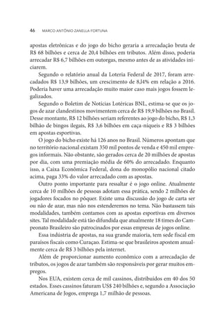 apostas eletrônicas e do jogo do bicho geraria a arrecadação bruta de
R$ 68 bilhões e cerca de 20,4 bilhões em tributos. Além disso, poderia
arrecadar R$ 6,7 bilhões em outorgas, mesmo antes de as atividades ini-
ciarem.
Segundo o relatório anual da Loteria Federal de 2017, foram arre-
cadados R$ 13,9 bilhões, um crescimento de 8,l4% em relação a 2016.
Poderia haver uma arrecadação muito maior caso mais jogos fossem le-
galizados.
Segundo o Boletim de Notícias Lotéricas BNL, estima-se que os jo-
gos de azar clandestinos movimentem cerca de R$ 19,9 bilhões no Brasil.
Desse montante, R$ 12 bilhões seriam referentes ao jogo do bicho, R$ 1,3
bilhão de bingos ilegais, R$ 3,6 bilhões em caça-níqueis e R$ 3 bilhões
em apostas esportivas.
O jogo do bicho existe há 126 anos no Brasil. Números apontam que
no território nacional existam 350 mil pontos de venda e 450 mil empre-
gos informais. Não obstante, são gerados cerca de 20 milhões de apostas
por dia, com uma premiação média de 60% do arrecadado. Enquanto
isso, a Caixa Econômica Federal, dona do monopólio nacional citado
acima, paga 33% do valor arrecadado com as apostas.
Outro ponto importante para ressaltar é o jogo online. Atualmente
cerca de 10 milhões de pessoas adotam essa prática, sendo 2 milhões de
jogadores focados no pôquer. Existe uma discussão do jogo de carta ser
ou não de azar, mas não nos estenderemos no tema. Não bastassem tais
modalidades, também contamos com as apostas esportivas em diversos
sites. Tal modalidade está tão difundida que atualmente 18 times do Cam-
peonato Brasileiro são patrocinados por essas empresas de jogos online.
Essa indústria de apostas, na sua grande maioria, tem sede fiscal em
paraísos fiscais como Curaçao. Estima-se que brasileiros apostem anual-
mente cerca de R$ 3 bilhões pela internet.
Além de proporcionar aumento econômico com a arrecadação de
tributos, os jogos de azar também são responsáveis por gerar muitos em-
pregos.
Nos EUA, existem cerca de mil cassinos, distribuídos em 40 dos 50
estados. Esses cassinos faturam US$ 240 bilhões e, segundo a Associação
Americana de Jogos, emprega 1,7 milhão de pessoas.
46  MARCO ANTÔNIO ZANELLA FORTUNA
 