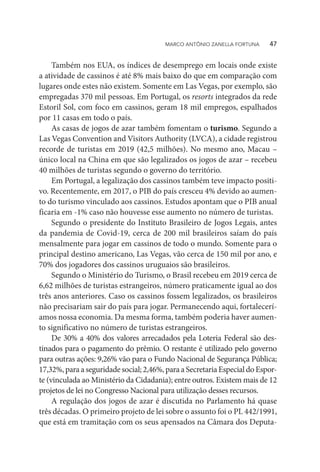 Também nos EUA, os índices de desemprego em locais onde existe
a atividade de cassinos é até 8% mais baixo do que em comparação com
lugares onde estes não existem. Somente em Las Vegas, por exemplo, são
empregadas 370 mil pessoas. Em Portugal, os resorts integrados da rede
Estoril Sol, com foco em cassinos, geram 18 mil empregos, espalhados
por 11 casas em todo o país.
As casas de jogos de azar também fomentam o turismo. Segundo a
Las Vegas Convention and Visitors Authority (LVCA), a cidade registrou
recorde de turistas em 2019 (42,5 milhões). No mesmo ano, Macau –
único local na China em que são legalizados os jogos de azar – recebeu
40 milhões de turistas segundo o governo do território.
Em Portugal, a legalização dos cassinos também teve impacto positi-
vo. Recentemente, em 2017, o PIB do país cresceu 4% devido ao aumen-
to do turismo vinculado aos cassinos. Estudos apontam que o PIB anual
ficaria em -1% caso não houvesse esse aumento no número de turistas.
Segundo o presidente do Instituto Brasileiro de Jogos Legais, antes
da pandemia de Covid-19, cerca de 200 mil brasileiros saíam do país
mensalmente para jogar em cassinos de todo o mundo. Somente para o
principal destino americano, Las Vegas, vão cerca de 150 mil por ano, e
70% dos jogadores dos cassinos uruguaios são brasileiros.
Segundo o Ministério do Turismo, o Brasil recebeu em 2019 cerca de
6,62 milhões de turistas estrangeiros, número praticamente igual ao dos
três anos anteriores. Caso os cassinos fossem legalizados, os brasileiros
não precisariam sair do país para jogar. Permanecendo aqui, fortalecerí-
amos nossa economia. Da mesma forma, também poderia haver aumen-
to significativo no número de turistas estrangeiros.
De 30% a 40% dos valores arrecadados pela Loteria Federal são des-
tinados para o pagamento do prêmio. O restante é utilizado pelo governo
para outras ações: 9,26% vão para o Fundo Nacional de Segurança Pública;
17,32%,paraaseguridade social;2,46%,para aSecretariaEspecialdoEspor-
te (vinculada ao Ministério da Cidadania); entre outros. Existem mais de 12
projetos de lei no Congresso Nacional para utilização desses recursos.
A regulação dos jogos de azar é discutida no Parlamento há quase
três décadas. O primeiro projeto de lei sobre o assunto foi o PL 442/1991,
que está em tramitação com os seus apensados na Câmara dos Deputa-
MARCO ANTÔNIO ZANELLA FORTUNA   47
 