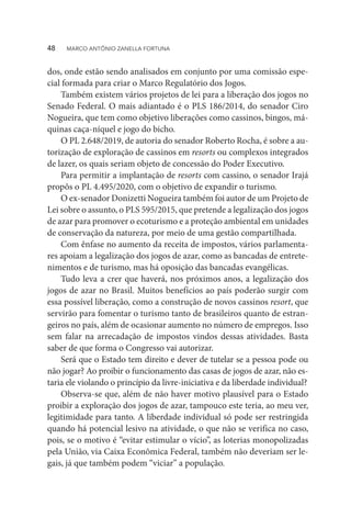 dos, onde estão sendo analisados em conjunto por uma comissão espe-
cial formada para criar o Marco Regulatório dos Jogos.
Também existem vários projetos de lei para a liberação dos jogos no
Senado Federal. O mais adiantado é o PLS 186/2014, do senador Ciro
Nogueira, que tem como objetivo liberações como cassinos, bingos, má-
quinas caça-níquel e jogo do bicho.
O PL 2.648/2019, de autoria do senador Roberto Rocha, é sobre a au-
torização de exploração de cassinos em resorts ou complexos integrados
de lazer, os quais seriam objeto de concessão do Poder Executivo.
Para permitir a implantação de resorts com cassino, o senador Irajá
propôs o PL 4.495/2020, com o objetivo de expandir o turismo.
O ex-senador Donizetti Nogueira também foi autor de um Projeto de
Lei sobre o assunto, o PLS 595/2015, que pretende a legalização dos jogos
de azar para promover o ecoturismo e a proteção ambiental em unidades
de conservação da natureza, por meio de uma gestão compartilhada.
Com ênfase no aumento da receita de impostos, vários parlamenta-
res apoiam a legalização dos jogos de azar, como as bancadas de entrete-
nimentos e de turismo, mas há oposição das bancadas evangélicas.
Tudo leva a crer que haverá, nos próximos anos, a legalização dos
jogos de azar no Brasil. Muitos benefícios ao país poderão surgir com
essa possível liberação, como a construção de novos cassinos resort, que
servirão para fomentar o turismo tanto de brasileiros quanto de estran-
geiros no país, além de ocasionar aumento no número de empregos. Isso
sem falar na arrecadação de impostos vindos dessas atividades. Basta
saber de que forma o Congresso vai autorizar.
Será que o Estado tem direito e dever de tutelar se a pessoa pode ou
não jogar? Ao proibir o funcionamento das casas de jogos de azar, não es-
taria ele violando o princípio da livre-iniciativa e da liberdade individual?
Observa-se que, além de não haver motivo plausível para o Estado
proibir a exploração dos jogos de azar, tampouco este teria, ao meu ver,
legitimidade para tanto. A liberdade individual só pode ser restringida
quando há potencial lesivo na atividade, o que não se verifica no caso,
pois, se o motivo é “evitar estimular o vício”, as loterias monopolizadas
pela União, via Caixa Econômica Federal, também não deveriam ser le-
gais, já que também podem “viciar” a população.
48  MARCO ANTÔNIO ZANELLA FORTUNA
 