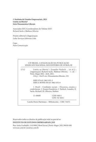 © Instituto de Estudos Empresariais, 2021
Limita ou liberta?
Série Pensamentos Liberais
Associados IEE | Coordenadores do Volume XXV:
Richard Sacks e Matheus Oliveira
Projeto editorial e diagramação:
Ledur Serviços Editoriais Ltda.
Capa:
Paim Comunicação
Reservados todos os direitos de publicação total ou parcial ao
INSTITUTO DE ESTUDOS EMPRESARIAIS | IEE
Rua Anita Garibaldi, 1143/808 | Mont’Serrat | Porto Alegre | RS | 90450-001
www.iee.com.br | iee@iee.com.br
CIP-BRASIL. CATALOGAÇÃO NA PUBLICAÇÃO
SINDICATO NACIONAL DOS EDITORES DE LIVROS, RJ
L712		 Limita ou liberta? / [Leandro Narloch ... [et al.]] ;
[organização] Richard Sacks, Matheus Oliveira. – 1. ed. –
Porto Alegre [RS] : AGE, 2021.
		 254 p. ; 16x23 cm. (Pensamentos liberais ; 25)
		 ISBN 978-65-5863-033-3
		 ISBN E-BOOK 978-65-5863-032-6
		 1. Brasil – Condições sociais – Discursos, ensaios e
conferências. 2. Ensaios brasileiros. I. Narloch, Leandro. II.
Sacks, Richard. III. Oliveira, Matheu
		21-69608				 CDD: 869.4
								 CDU: 82-4(81)
Camila Donis Hartmann – Bibliotecária – CRB-7/6472
 
