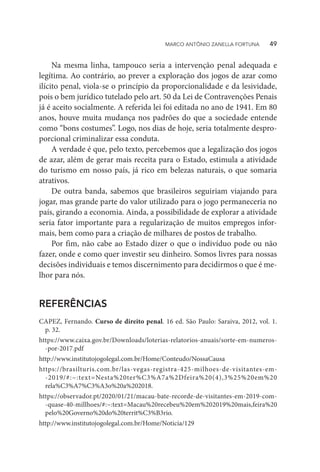 Na mesma linha, tampouco seria a intervenção penal adequada e
legítima. Ao contrário, ao prever a exploração dos jogos de azar como
ilícito penal, viola-se o princípio da proporcionalidade e da lesividade,
pois o bem jurídico tutelado pelo art. 50 da Lei de Contravenções Penais
já é aceito socialmente. A referida lei foi editada no ano de 1941. Em 80
anos, houve muita mudança nos padrões do que a sociedade entende
como “bons costumes”. Logo, nos dias de hoje, seria totalmente despro-
porcional criminalizar essa conduta.
A verdade é que, pelo texto, percebemos que a legalização dos jogos
de azar, além de gerar mais receita para o Estado, estimula a atividade
do turismo em nosso país, já rico em belezas naturais, o que somaria
atrativos.
De outra banda, sabemos que brasileiros seguiriam viajando para
jogar, mas grande parte do valor utilizado para o jogo permaneceria no
país, girando a economia. Ainda, a possibilidade de explorar a atividade
seria fator importante para a regularização de muitos empregos infor-
mais, bem como para a criação de milhares de postos de trabalho.
Por fim, não cabe ao Estado dizer o que o indivíduo pode ou não
fazer, onde e como quer investir seu dinheiro. Somos livres para nossas
decisões individuais e temos discernimento para decidirmos o que é me-
lhor para nós.
REFERÊNCIAS
CAPEZ, Fernando. Curso de direito penal. 16 ed. São Paulo: Saraiva, 2012, vol. 1.
p. 32.
https://www.caixa.gov.br/Downloads/loterias-relatorios-anuais/sorte-em-numeros-
-por-2017.pdf
http://www.institutojogolegal.com.br/Home/Conteudo/NossaCausa
https://brasilturis.com.br/las-vegas-registra-425-milhoes-de-visitantes-em-
-2019/#:~:text=Nesta%20ter%C3%A7a%2Dfeira%20(4),3%25%20em%20
rela%C3%A7%C3%A3o%20a%202018.
https://observador.pt/2020/01/21/macau-bate-recorde-de-visitantes-em-2019-com-
-quase-40-millhoes/#:~:text=Macau%20recebeu%20em%202019%20mais,feira%20
pelo%20Governo%20do%20territ%C3%B3rio.
http://www.institutojogolegal.com.br/Home/Noticia/129
MARCO ANTÔNIO ZANELLA FORTUNA   49
 