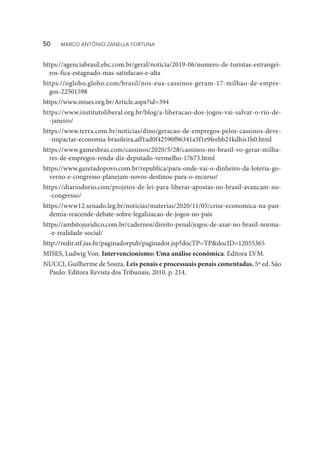 https://agenciabrasil.ebc.com.br/geral/noticia/2019-06/numero-de-turistas-estrangei-
ros-fica-estagnado-mas-satisfacao-e-alta
https://oglobo.globo.com/brasil/nos-eua-cassinos-geram-17-milhao-de-empre-
gos-22501598
https://www.mises.org.br/Article.aspx?id=394
https://www.institutoliberal.org.br/blog/a-liberacao-dos-jogos-vai-salvar-o-rio-de-
-janeiro/
https://www.terra.com.br/noticias/dino/geracao-de-empregos-pelos-cassinos-deve-
-impactar-economia-brasileira,aff1ad0f42590f96341a5f1e9feebb21kdhis1h0.html
https://www.gamesbras.com/cassinos/2020/5/28/cassinos-no-brasil-vo-gerar-milha-
res-de-empregos-renda-diz-deputado-vermelho-17673.html
https://www.gazetadopovo.com.br/republica/para-onde-vai-o-dinheiro-da-loteria-go-
verno-e-congresso-planejam-novos-destinos-para-o-recurso/
https://diariodorio.com/projetos-de-lei-para-liberar-apostas-no-brasil-avancam-no-
-congresso/
https://www12.senado.leg.br/noticias/materias/2020/11/05/crise-economica-na-pan-
demia-reacende-debate-sobre-legalizacao-de-jogos-no-pais
https://ambitojuridico.com.br/cadernos/direito-penal/jogos-de-azar-no-brasil-norma-
-e-realidade-social/
http://redir.stf.jus.br/paginadorpub/paginador.jsp?docTP=TP&docID=12055365
MISES, Ludwig Von. Intervencionismo: Uma análise econômica. Editora LVM.
NUCCI, Guilherme de Souza. Leis penais e processuais penais comentadas. 5ª ed. São
Paulo: Editora Revista dos Tribunais, 2010. p. 214.
50  MARCO ANTÔNIO ZANELLA FORTUNA
 
