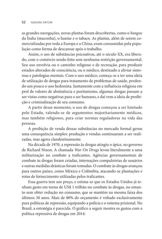 as grandes navegações, novas plantas foram descobertas, como o bangue
da Índia (maconha), o haxixe e o tabaco. As plantas, além de serem co-
mercializadas por toda a Europa e a China, eram consumidas pela popu-
lação como forma de descansar após o trabalho.
Assim, o uso de substâncias psicoativas, até o século XX, era libera-
do, com o comércio sendo feito sem nenhuma restrição governamental.
Seu uso envolvia ou o caminho religioso e de recreação, para produzir
estados alterados de consciência, ou o médico, destinado a aliviar sinto-
mas e patologias mentais. Com o uso médico, começa-se a ter uma ideia
de utilização de drogas para tratamento de problemas de saúde, perden-
do um pouco o uso hedonista. Juntamente com a influência religiosa em
prol de valores de abstinência e puritanismo, algumas drogas passam a
ser vistas como negativas para o ser humano, e daí vem a ideia de proibi-
ção e criminalização de seu consumo.
A partir desse momento, o uso de drogas começou a ser limitado
pelo Estado, valendo-se de argumentos majoritariamente médicos,
mas também religiosos, para criar normas reguladoras na vida das
pessoas.
A proibição de venda dessas substâncias no mercado formal gerou
uma consequência simples: produção e vendas continuaram a ser reali-
zadas, mas agora clandestinamente.
Na década de 1970, a repressão às drogas atingiu o ápice, no governo
de Richard Nixon. A chamada War On Drugs levou literalmente a uma
militarização no combate a traficantes. Agências governamentais de
combate às drogas foram criadas, internações compulsórias de usuários
e outras medidas drásticas foram tomadas. O combate às drogas avançou
para outros países, como México e Colômbia, atacando-se plantações e
rotas de fornecimento utilizadas pelos traficantes.
Essa guerra tem um preço, e estima-se que os Estados Unidos já te-
nham gasto em torno de US$ 1 trilhão no combate às drogas, no entan-
to sem obter redução no consumo, que se mantém na mesma faixa dos
últimos 30 anos. Mais de 80% do orçamento é voltado exclusivamente
para políticas de repressão, equipando a polícia e o sistema prisional. No
Brasil, a estratégia é parecida. O gráfico a seguir mostra os gastos com a
política repressiva de drogas em 2014:
52  ISADORA SIRTORI
 