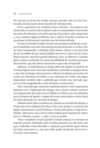 faz com que os lucros das vendas cresçam, gerando cada vez mais inte-
ressados em fazer parte desse mercado de entorpecentes.
Com a ignorância da existência desse mercado e das práticas que
advêm dele, os mais lesados acabam sendo os consumidores. Estes ficam
nas mãos de traficantes, sem saber que tipo de produto estão comprando
e, caso aconteça algum problema, sem a chance de poder reclamar ou
questionar juridicamente o produto que foi comercializado.
De fato, os Estados Unidos tiveram um aumento escalado de consu-
mo de destilados com alta concentração de álcool durante a Lei Seca. Por
ser mais concentrado, o destilado tinha menos volume e era mais fácil
de ser escondido do que outras bebidas mais leves, como cerveja. Esses
dados parecem não fazer grande diferença, mas, se olharmos o quadro
geral, acabam resultando em maior possibilidade de overdose por parte
dos usuários, que não sabem exatamente o que estão comprando.
Ademais, a criminalização às drogas afeta não apenas os usuários ou
as outras figuras desse mercado clandestino. Operando à margem da lei,
o mercado de drogas adota posturas violentas na disputa por pontos de
venda, por lideranças do tráfico e por cobranças de vendas não pagas,
impactando também todo o ambiente que envolve esse mercado, que,
por ser hoje marginalizado, acaba afetando os mais pobres.
Não é esperado que traficantes automaticamente virem empresários
honestos com a legalização das drogas, mas o ponto central é estancar
um sangramento que hoje fornece bilhões de dólares que são utilizados
para corrupção de agentes, compra de armas, assassinatos e outros tipos
de crimes presentes no mercado de drogas.
Falando ainda sobre a tentativa de combate ao mercado das drogas, o
Estado não tem condições de colocar freio nele, porque o consumo está
ligado intimamente à moral humana, à busca pelo prazer, à fuga da re-
alidade. Além disso, não é dever estatal definir qual conjunto de valores
deve-se sobrepor a outros – o que é certo ou errado.
Toda a sociedade é lesada quando o Estado começa a se interpor na
vida das pessoas, definindo quais escolhas podemos ou não fazer, sem
que o indivíduo tenha liberdade e soberania para definir quais valores
são mais caros para si, e sem que tenha poder de decisão, de acertar e
errar por conta própria.
54  ISADORA SIRTORI
 