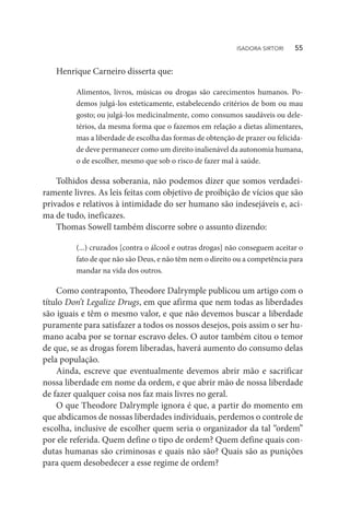 Henrique Carneiro disserta que:
Alimentos, livros, músicas ou drogas são carecimentos humanos. Po-
demos julgá-los esteticamente, estabelecendo critérios de bom ou mau
gosto; ou julgá-los medicinalmente, como consumos saudáveis ou dele-
térios, da mesma forma que o fazemos em relação a dietas alimentares,
mas a liberdade de escolha das formas de obtenção de prazer ou felicida-
de deve permanecer como um direito inalienável da autonomia humana,
o de escolher, mesmo que sob o risco de fazer mal à saúde.
Tolhidos dessa soberania, não podemos dizer que somos verdadei-
ramente livres. As leis feitas com objetivo de proibição de vícios que são
privados e relativos à intimidade do ser humano são indesejáveis e, aci-
ma de tudo, ineficazes.
Thomas Sowell também discorre sobre o assunto dizendo:
(...) cruzados [contra o álcool e outras drogas] não conseguem aceitar o
fato de que não são Deus, e não têm nem o direito ou a competência para
mandar na vida dos outros.
Como contraponto, Theodore Dalrymple publicou um artigo com o
título Don’t Legalize Drugs, em que afirma que nem todas as liberdades
são iguais e têm o mesmo valor, e que não devemos buscar a liberdade
puramente para satisfazer a todos os nossos desejos, pois assim o ser hu-
mano acaba por se tornar escravo deles. O autor também citou o temor
de que, se as drogas forem liberadas, haverá aumento do consumo delas
pela população.
Ainda, escreve que eventualmente devemos abrir mão e sacrificar
nossa liberdade em nome da ordem, e que abrir mão de nossa liberdade
de fazer qualquer coisa nos faz mais livres no geral.
O que Theodore Dalrymple ignora é que, a partir do momento em
que abdicamos de nossas liberdades individuais, perdemos o controle de
escolha, inclusive de escolher quem seria o organizador da tal “ordem”
por ele referida. Quem define o tipo de ordem? Quem define quais con-
dutas humanas são criminosas e quais não são? Quais são as punições
para quem desobedecer a esse regime de ordem?
ISADORA SIRTORI   55
 