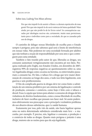 Sobre isso, Ludwig Von Mises afirma:
Por que não impedi-lo de assistir a filmes e a demais espetáculos de mau
gosto? Por que não impedi-lo de ouvir músicas de baixa qualidade? Mais
ainda: por que não proibi-lo de ler livros ruins? As consequências cau-
sadas por ideologias nocivas são, certamente, muito mais perniciosas,
tanto para o indivíduo como para a sociedade, do que as causadas pelo
uso de drogas.
O caminho de delegar nossas liberdades de escolha para o Estado
sempre é perigoso, pois não sabemos qual será o limite de interferência
em nossas vidas. Não podemos ter uma sociedade formada por adultos
que não tenham a noção de responsabilidade por seus atos e que a entre-
guem para uma entidade.
Também o fato trazido pelo autor de que, liberadas as drogas, seu
consumo aumentará vertiginosamente não encontra pé nos fatos. Pes-
quisa realizada pelo Zogby, nos Estados Unidos, em dezembro de 2007,
registrou 99% de respostas negativas ao questionamento sobre se, uma
vez legalizadas drogas como cocaína ou heroína, os entrevistados passa-
riam a consumi-las. De fato, o tabaco foi a droga que teve maior dimi-
nuição de consumo ao longo dos anos, e tudo isso feito legalmente, sem
guerras e sem proibicionismo.
O fim da complicada guerra às drogas deve ter como fonte a substi-
tuição de um sistema proibitivo por um sistema de legalização e controle
de produção, consumo e comércio, como hoje é feito com o tabaco e
álcool. Essa é a opção que temos para afastar o consumo de drogas de leis
violadoras de direitos fundamentais, como a nossa liberdade de escolha,
inclusive de fazer escolhas que possam nos fazer mal. Só assim podere-
mos efetivamente nos preocupar com o principal e verdadeiro problema
do uso abusivo dessas substâncias, que é a saúde humana.
Exatamente por isso, pelo viés da saúde, não basta legalizar apenas
uma ou outra determinada substância considerada mais leve – a ma-
conha, por exemplo. É preciso, sim, legalizar o consumo, a produção e
o comércio de todas as drogas. Quanto mais perigosa e potente é uma
droga, maiores são as razões para que ela seja legalizada.
56  ISADORA SIRTORI
 