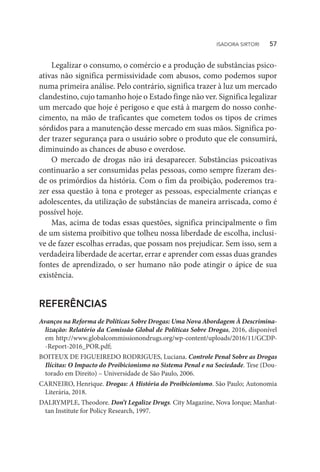 Legalizar o consumo, o comércio e a produção de substâncias psico-
ativas não significa permissividade com abusos, como podemos supor
numa primeira análise. Pelo contrário, significa trazer à luz um mercado
clandestino, cujo tamanho hoje o Estado finge não ver. Significa legalizar
um mercado que hoje é perigoso e que está à margem do nosso conhe-
cimento, na mão de traficantes que cometem todos os tipos de crimes
sórdidos para a manutenção desse mercado em suas mãos. Significa po-
der trazer segurança para o usuário sobre o produto que ele consumirá,
diminuindo as chances de abuso e overdose.
O mercado de drogas não irá desaparecer. Substâncias psicoativas
continuarão a ser consumidas pelas pessoas, como sempre fizeram des-
de os primórdios da história. Com o fim da proibição, poderemos tra-
zer essa questão à tona e proteger as pessoas, especialmente crianças e
adolescentes, da utilização de substâncias de maneira arriscada, como é
possível hoje.
Mas, acima de todas essas questões, significa principalmente o fim
de um sistema proibitivo que tolheu nossa liberdade de escolha, inclusi-
ve de fazer escolhas erradas, que possam nos prejudicar. Sem isso, sem a
verdadeira liberdade de acertar, errar e aprender com essas duas grandes
fontes de aprendizado, o ser humano não pode atingir o ápice de sua
existência.
REFERÊNCIAS
Avanços na Reforma de Políticas Sobre Drogas: Uma Nova Abordagem À Descrimina-
lização: Relatório da Comissão Global de Políticas Sobre Drogas, 2016, disponível
em http://www.globalcommissionondrugs.org/wp-content/uploads/2016/11/GCDP-
-Report-2016_POR.pdf;
BOITEUX DE FIGUEIREDO RODRIGUES, Luciana. Controle Penal Sobre as Drogas
Ilícitas: O Impacto do Proibicionismo no Sistema Penal e na Sociedade. Tese (Dou-
torado em Direito) – Universidade de São Paulo, 2006.
CARNEIRO, Henrique. Drogas: A História do Proibicionismo. São Paulo; Autonomia
Literária, 2018.
DALRYMPLE, Theodore. Don’t Legalize Drugs. City Magazine, Nova Iorque; Manhat-
tan Institute for Policy Research, 1997.
ISADORA SIRTORI   57
 
