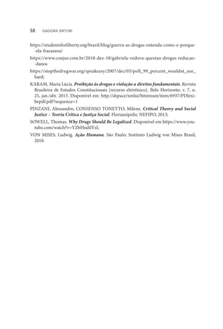 https://studentsforliberty.org/brazil/blog/guerra-as-drogas-entenda-como-e-porque-
-ela-fracassou/
https://www.conjur.com.br/2018-dez-18/gabriela-vedova-questao-drogas-reducao-
-danos
https://stopthedrugwar.org/speakeasy/2007/dec/05/poll_99_percent_wouldnt_use_
hard;
KARAM, Maria Lúcia. Proibição às drogas e violação a direitos fundamentais. Revista
Brasileira de Estudos Constitucionais [recurso eletrônico]. Belo Horizonte, v. 7, n.
25, jan./abr. 2013. Disponível em: http://dspace/xmlui/bitstream/item/6937/PDIexi-
bepdf.pdf?sequence=1
PINZANI, Alessandro, CONSENSO TONETTO, Milene. Critical Theory and Social
Justice – Teoria Crítica e Justiça Social. Florianópolis: NEFIPO, 2013;
SOWELL, Thomas. Why Drugs Should Be Legalized. Disponível em https://www.you-
tube.com/watch?v=YZbHndilYsI;
VON MISES, Ludwig. Ação Humana. São Paulo; Instituto Ludwig von Mises Brasil,
2010.
58  ISADORA SIRTORI
 