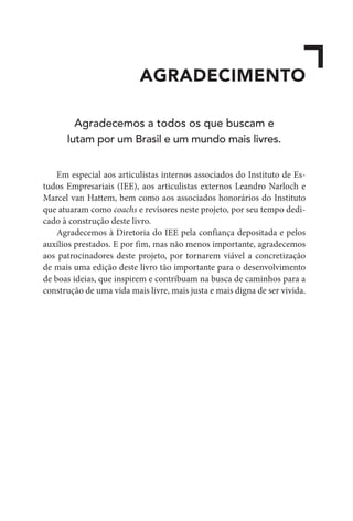 AGRADECIMENTO
Agradecemos a todos os que buscam e
lutam por um Brasil e um mundo mais livres.
Em especial aos articulistas internos associados do Instituto de Es-
tudos Empresariais (IEE), aos articulistas externos Leandro Narloch e
Marcel van Hattem, bem como aos associados honorários do Instituto
que atuaram como coachs e revisores neste projeto, por seu tempo dedi-
cado à construção deste livro.
Agradecemos à Diretoria do IEE pela confiança depositada e pelos
auxílios prestados. E por fim, mas não menos importante, agradecemos
aos patrocinadores deste projeto, por tornarem viável a concretização
de mais uma edição deste livro tão importante para o desenvolvimento
de boas ideias, que inspirem e contribuam na busca de caminhos para a
construção de uma vida mais livre, mais justa e mais digna de ser vivida.
 