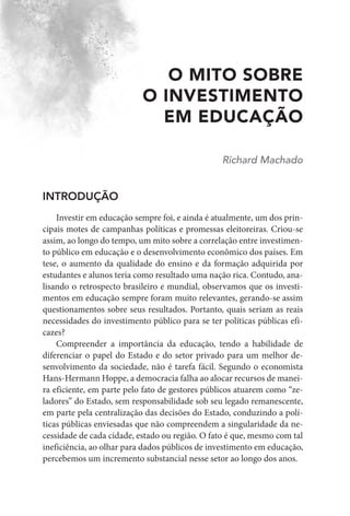 O MITO SOBRE
O INVESTIMENTO
EM EDUCAÇÃO
Richard Machado
INTRODUÇÃO
Investir em educação sempre foi, e ainda é atualmente, um dos prin-
cipais motes de campanhas políticas e promessas eleitoreiras. Criou-se
assim, ao longo do tempo, um mito sobre a correlação entre investimen-
to público em educação e o desenvolvimento econômico dos países. Em
tese, o aumento da qualidade do ensino e da formação adquirida por
estudantes e alunos teria como resultado uma nação rica. Contudo, ana-
lisando o retrospecto brasileiro e mundial, observamos que os investi-
mentos em educação sempre foram muito relevantes, gerando-se assim
questionamentos sobre seus resultados. Portanto, quais seriam as reais
necessidades do investimento público para se ter políticas públicas efi-
cazes?
Compreender a importância da educação, tendo a habilidade de
diferenciar o papel do Estado e do setor privado para um melhor de-
senvolvimento da sociedade, não é tarefa fácil. Segundo o economista
Hans-Hermann Hoppe, a democracia falha ao alocar recursos de manei-
ra eficiente, em parte pelo fato de gestores públicos atuarem como “ze-
ladores” do Estado, sem responsabilidade sob seu legado remanescente,
em parte pela centralização das decisões do Estado, conduzindo a polí-
ticas públicas enviesadas que não compreendem a singularidade da ne-
cessidade de cada cidade, estado ou região. O fato é que, mesmo com tal
ineficiência, ao olhar para dados públicos de investimento em educação,
percebemos um incremento substancial nesse setor ao longo dos anos.
 