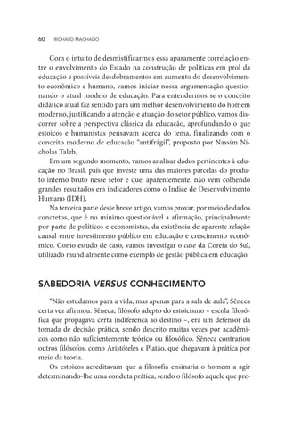 Com o intuito de desmistificarmos essa aparamente correlação en-
tre o envolvimento do Estado na construção de políticas em prol da
educação e possíveis desdobramentos em aumento do desenvolvimen-
to econômico e humano, vamos iniciar nossa argumentação questio-
nando o atual modelo de educação. Para entendermos se o conceito
didático atual faz sentido para um melhor desenvolvimento do homem
moderno, justificando a atenção e atuação do setor público, vamos dis-
correr sobre a perspectiva clássica da educação, aprofundando o que
estoicos e humanistas pensavam acerca do tema, finalizando com o
conceito moderno de educação “antifrágil”, proposto por Nassim Ni-
cholas Taleb.
Em um segundo momento, vamos analisar dados pertinentes à edu-
cação no Brasil, país que investe uma das maiores parcelas do produ-
to interno bruto nesse setor e que, aparentemente, não vem colhendo
grandes resultados em indicadores como o Índice de Desenvolvimento
Humano (IDH).
Na terceira parte deste breve artigo, vamos provar, por meio de dados
concretos, que é no mínimo questionável a afirmação, principalmente
por parte de políticos e economistas, da existência de aparente relação
causal entre investimento público em educação e crescimento econô-
mico. Como estudo de caso, vamos investigar o case da Coreia do Sul,
utilizado mundialmente como exemplo de gestão pública em educação.
SABEDORIA VERSUS CONHECIMENTO
“Não estudamos para a vida, mas apenas para a sala de aula”, Sêneca
certa vez afirmou. Sêneca, filósofo adepto do estoicismo – escola filosó-
fica que propagava certa indiferença ao destino –, era um defensor da
tomada de decisão prática, sendo descrito muitas vezes por acadêmi-
cos como não suficientemente teórico ou filosófico. Sêneca contrariou
outros filósofos, como Aristóteles e Platão, que chegavam à prática por
meio da teoria.
Os estoicos acreditavam que a filosofia ensinaria o homem a agir
determinando-lhe uma conduta prática, sendo o filósofo aquele que pre-
60  RICHARD MACHADO
 