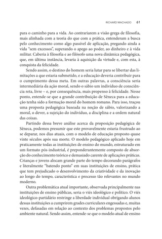 para o caminho para a vida. Ao contrariarem a visão grega de filosofia,
mais alinhada com a teoria do que com a prática, entenderam a busca
pelo conhecimento como algo passível de aplicação, pregando ainda a
vida “sem excessos”, superando o apego ao poder, ao dinheiro e à vida
militar. Caberia à filosofia e ao filósofo uma nova dinâmica pedagógica,
que, em última instância, levaria à aquisição da virtude e, com esta, à
conquista da felicidade.
Sendo assim, o destino do homem seria lutar para se libertar das li-
mitações a que estaria submetido, e a educação deveria contribuir para
o cumprimento dessa meta. Em outras palavras, a consciência seria
intermediária da ação moral, sendo o sábio um indivíduo de consciên-
cia reta, livre – e, por consequência, mais propenso à felicidade. Nesse
ponto, entende-se que a grande contribuição de Sêneca para a educa-
ção tenha sido a formação moral do homem romano. Para isso, traçou
uma proposta pedagógica baseada na noção de sábio, valorizando a
moral, o dever, a sujeição do indivíduo, a disciplina e a ordem natural
das coisas.
Partindo dessa breve análise acerca da proposição pedagógica de
Sêneca, podemos presumir que este provavelmente estaria frustrado ao
se deparar, nos dias atuais, com o modelo de educação proposto quase
vinte séculos após sua morte. O modelo pedagógico aplicado hoje em
praticamente todas as instituições de ensino do mundo, estruturado em
um formato pós-industrial, é preponderantemente composto de absor-
ção do conhecimento teórico e demasiado carente de aplicações práticas.
Crianças e jovens alocam grande parte do tempo decorando parágrafos
e literalmente “batendo ponto” em suas instituições de ensino, prática
que tem prejudicado o desenvolvimento da criatividade e da inovação
ao longo do tempo, característica e processo tão relevantes no mundo
moderno.
Outra problemática atual importante, observada principalmente nas
instituições de ensino públicas, seria o viés ideológico e político. O viés
ideológico-partidário restringe a liberdade individual obrigando alunos
dessas instituições a cumprirem grades curriculares engessadas e, muitas
vezes, defasadas em relação ao contexto dos problemas propostos pelo
ambiente natural. Sendo assim, entende-se que o modelo atual de ensino
RICHARD MACHADO   61
 