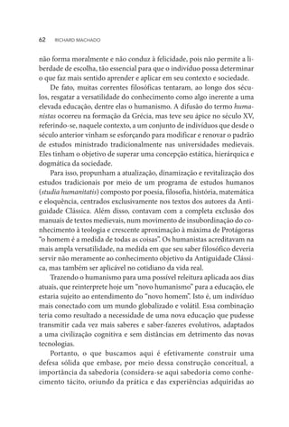 não forma moralmente e não conduz à felicidade, pois não permite a li-
berdade de escolha, tão essencial para que o indivíduo possa determinar
o que faz mais sentido aprender e aplicar em seu contexto e sociedade.
De fato, muitas correntes filosóficas tentaram, ao longo dos sécu-
los, resgatar a versatilidade do conhecimento como algo inerente a uma
elevada educação, dentre elas o humanismo. A difusão do termo huma-
nistas ocorreu na formação da Grécia, mas teve seu ápice no século XV,
referindo-se, naquele contexto, a um conjunto de indivíduos que desde o
século anterior vinham se esforçando para modificar e renovar o padrão
de estudos ministrado tradicionalmente nas universidades medievais.
Eles tinham o objetivo de superar uma concepção estática, hierárquica e
dogmática da sociedade.
Para isso, propunham a atualização, dinamização e revitalização dos
estudos tradicionais por meio de um programa de estudos humanos
(studia humanitatis) composto por poesia, filosofia, história, matemática
e eloquência, centrados exclusivamente nos textos dos autores da Anti-
guidade Clássica. Além disso, contavam com a completa exclusão dos
manuais de textos medievais, num movimento de insubordinação do co-
nhecimento à teologia e crescente aproximação à máxima de Protágoras
“o homem é a medida de todas as coisas”. Os humanistas acreditavam na
mais ampla versatilidade, na medida em que seu saber filosófico deveria
servir não meramente ao conhecimento objetivo da Antiguidade Clássi-
ca, mas também ser aplicável no cotidiano da vida real.
Trazendo o humanismo para uma possível releitura aplicada aos dias
atuais, que reinterprete hoje um “novo humanismo” para a educação, ele
estaria sujeito ao entendimento do “novo homem”. Isto é, um indivíduo
mais conectado com um mundo globalizado e volátil. Essa combinação
teria como resultado a necessidade de uma nova educação que pudesse
transmitir cada vez mais saberes e saber-fazeres evolutivos, adaptados
a uma civilização cognitiva e sem distâncias em detrimento das novas
tecnologias.
Portanto, o que buscamos aqui é efetivamente construir uma
defesa sólida que embase, por meio dessa construção conceitual, a
importância da sabedoria (considera-se aqui sabedoria como conhe-
cimento tácito, oriundo da prática e das experiências adquiridas ao
62  RICHARD MACHADO
 