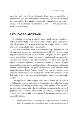longo da vida) para o desenvolvimento de um homem que tenha va-
lores morais, seja livre, responsável e feliz. Para isso, faz-se necessário
um novo modelo de educação, estruturado no conhecimento prático,
ou seja, com maior foco em encontrar as soluções para os problemas
postos pelo ambiente.
A EDUCAÇÃO ANTIFRÁGIL
A realidade de um novo mundo, mais volátil, incerto e dinâmico,
pode ser interpretada como um enorme obstáculo para a implemen-
tação de métodos educacionais eficientes nos tempos atuais. Contudo,
nem todos compactuam desse pensamento.
Para Nassim Nicholas Taleb, a incerteza seria algo desejável. Ele pro-
põe que construamos mais coisas de maneira “antifrágil” – termo cunha-
do pelo escritor e matemático para definir a categoria de coisas que não
apenas se beneficiam do caos, mas também precisam dele para sobreviver
e crescer. Essa construção de Taleb, afirmando a incerteza como algo de-
sejável, reafirma o argumento já observado de que, na tomada de deci-
são, a sabedoria seria muito mais importante – não apenas na prática, mas
também filosoficamente – do que o conhecimento. Taleb aproxima-se do
raciocínio prático de que “menos é mais”: quanto mais estudos, menos
óbvias se tornariam as coisas elementares, porém fundamentais; a ativi-
dade prática, por outro lado, reduziria as coisas ao modelo mais simples
possível.
Outro problema abordado por Taleb seria o “obstáculo da mãe-co-
ruja”. Segundo o autor, teríamos por costume reprimir a biofilia natural
das crianças, seu amor pelos seres vivos, com objetivo falho de elimi-
nar a tentativa e erro, afastá-las do ecológico e transformá-las em nerds
que funcionam sob mapas preexistentes da realidade (compatíveis com
a mãe-coruja). Ainda sobre a necessidade de uma educação não estrutu-
rada, Taleb afirma:
Desde que tenhamos o tipo adequado de rigor, precisamos da aleatorie-
dade, da confusão, das aventuras, da incerteza, da autodescoberta, de
RICHARD MACHADO   63
 
