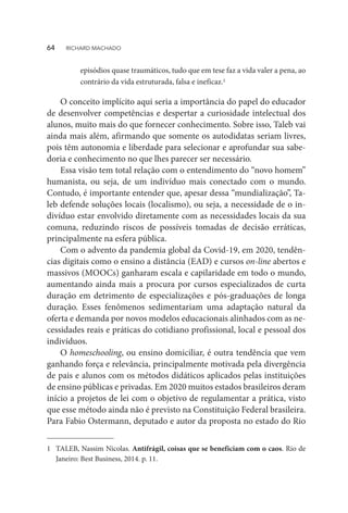 episódios quase traumáticos, tudo que em tese faz a vida valer a pena, ao
contrário da vida estruturada, falsa e ineficaz.1
1	 TALEB, Nassim Nicolas. Antifrágil, coisas que se beneficiam com o caos. Rio de
Janeiro: Best Business, 2014. p. 11.
O conceito implícito aqui seria a importância do papel do educador
de desenvolver competências e despertar a curiosidade intelectual dos
alunos, muito mais do que fornecer conhecimento. Sobre isso, Taleb vai
ainda mais além, afirmando que somente os autodidatas seriam livres,
pois têm autonomia e liberdade para selecionar e aprofundar sua sabe-
doria e conhecimento no que lhes parecer ser necessário.
Essa visão tem total relação com o entendimento do “novo homem”
humanista, ou seja, de um indivíduo mais conectado com o mundo.
Contudo, é importante entender que, apesar dessa “mundialização”, Ta-
leb defende soluções locais (localismo), ou seja, a necessidade de o in-
divíduo estar envolvido diretamente com as necessidades locais da sua
comuna, reduzindo riscos de possíveis tomadas de decisão erráticas,
principalmente na esfera pública.
Com o advento da pandemia global da Covid-19, em 2020, tendên-
cias digitais como o ensino a distância (EAD) e cursos on-line abertos e
massivos (MOOCs) ganharam escala e capilaridade em todo o mundo,
aumentando ainda mais a procura por cursos especializados de curta
duração em detrimento de especializações e pós-graduações de longa
duração. Esses fenômenos sedimentariam uma adaptação natural da
oferta e demanda por novos modelos educacionais alinhados com as ne-
cessidades reais e práticas do cotidiano profissional, local e pessoal dos
indivíduos.
O homeschooling, ou ensino domiciliar, é outra tendência que vem
ganhando força e relevância, principalmente motivada pela divergência
de pais e alunos com os métodos didáticos aplicados pelas instituições
de ensino públicas e privadas. Em 2020 muitos estados brasileiros deram
início a projetos de lei com o objetivo de regulamentar a prática, visto
que esse método ainda não é previsto na Constituição Federal brasileira.
Para Fabio Ostermann, deputado e autor da proposta no estado do Rio
64  RICHARD MACHADO
 