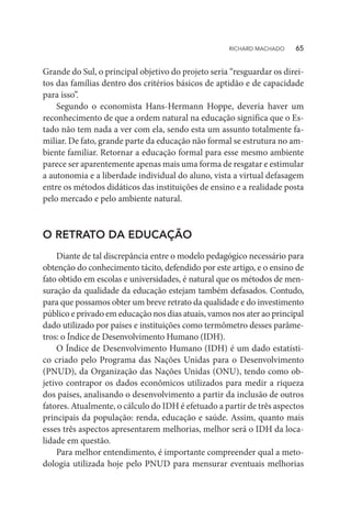 Grande do Sul, o principal objetivo do projeto seria “resguardar os direi-
tos das famílias dentro dos critérios básicos de aptidão e de capacidade
para isso”.
Segundo o economista Hans-Hermann Hoppe, deveria haver um
reconhecimento de que a ordem natural na educação significa que o Es-
tado não tem nada a ver com ela, sendo esta um assunto totalmente fa-
miliar. De fato, grande parte da educação não formal se estrutura no am-
biente familiar. Retornar a educação formal para esse mesmo ambiente
parece ser aparentemente apenas mais uma forma de resgatar e estimular
a autonomia e a liberdade individual do aluno, vista a virtual defasagem
entre os métodos didáticos das instituições de ensino e a realidade posta
pelo mercado e pelo ambiente natural.
O RETRATO DA EDUCAÇÃO
Diante de tal discrepância entre o modelo pedagógico necessário para
obtenção do conhecimento tácito, defendido por este artigo, e o ensino de
fato obtido em escolas e universidades, é natural que os métodos de men-
suração da qualidade da educação estejam também defasados. Contudo,
para que possamos obter um breve retrato da qualidade e do investimento
público e privado em educação nos dias atuais, vamos nos ater ao principal
dado utilizado por países e instituições como termômetro desses parâme-
tros: o Índice de Desenvolvimento Humano (IDH).
O Índice de Desenvolvimento Humano (IDH) é um dado estatísti-
co criado pelo Programa das Nações Unidas para o Desenvolvimento
(PNUD), da Organização das Nações Unidas (ONU), tendo como ob-
jetivo contrapor os dados econômicos utilizados para medir a riqueza
dos países, analisando o desenvolvimento a partir da inclusão de outros
fatores. Atualmente, o cálculo do IDH é efetuado a partir de três aspectos
principais da população: renda, educação e saúde. Assim, quanto mais
esses três aspectos apresentarem melhorias, melhor será o IDH da loca-
lidade em questão.
Para melhor entendimento, é importante compreender qual a meto-
dologia utilizada hoje pelo PNUD para mensurar eventuais melhorias
RICHARD MACHADO   65
 