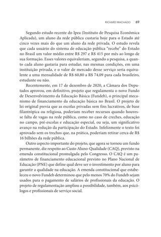 Segundo estudo recente do Ipea (Instituto de Pesquisa Econômica
Aplicada), um aluno da rede pública custaria hoje para o Estado até
cinco vezes mais do que um aluno da rede privada. O estudo revela
que cada usuário do sistema de educação pública “recebe” do Estado
no Brasil um valor médio entre R$ 297 e R$ 415 por mês ao longo de
sua formação. Esses valores equivaleriam, segundo a pesquisa, a quan-
to cada aluno gastaria para estudar, nas mesmas condições, em uma
instituição privada, e o valor de mercado desse serviço seria equiva-
lente a uma mensalidade de R$ 60,80 a R$ 74,09 para cada brasileiro,
estudante ou não.
Recentemente, em 17 de dezembro de 2020, a Câmara dos Depu-
tados aprovou, em definitivo, projeto que regulamenta o novo Fundo
de Desenvolvimento da Educação Básica (Fundeb), o principal meca-
nismo de financiamento da educação básica no Brasil. O projeto de
lei original previa que as escolas privadas sem fins lucrativos, de base
filantrópica ou religiosa, poderiam receber recursos quando houves-
se falta de vagas na rede pública, como no caso de creches, educação
no campo, pré-escolas e educação especial, ou seja, um significativo
avanço na redução da participação do Estado. Infelizmente o texto foi
aprovado sem os trechos que, na prática, poderiam retirar cerca de R$
16 bilhões da rede pública.
Outro aspecto importante do projeto, que agora se tornou um fundo
permanente, diz respeito ao Custo Aluno-Qualidade (CAQ), previsto na
emenda constitucional promulgada pelo Congresso. O CAQ é um pa-
râmetro de financiamento educacional previsto no Plano Nacional de
Educação (PNE) que define qual deve ser o investimento por aluno para
garantir a qualidade na educação. A emenda constitucional que estabe-
leceu o novo Fundeb determinou que pelo menos 70% do Fundeb sejam
usados para o pagamento de salários de profissionais da educação. O
projeto de regulamentação ampliou a possibilidade, também, aos psicó-
logos e profissionais de serviço social.
RICHARD MACHADO   69
 