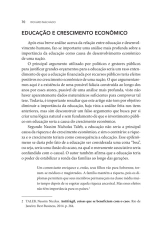EDUCAÇÃO E CRESCIMENTO ECONÔMICO
Após essa breve análise acerca da relação entre educação e desenvol-
vimento humano, faz-se importante uma análise mais profunda sobre a
importância da educação como causa do desenvolvimento econômico
de uma nação.
O principal argumento utilizado por políticos e gestores públicos
para justificar grandes orçamentos para a educação seria um raso enten-
dimento de que a educação financiada por recursos públicos teria efeitos
positivos no crescimento econômico de uma nação. O que argumentare-
mos aqui é a existência de uma possível falácia construída ao longo dos
anos por esses atores, passível de uma análise mais profunda, visto não
haver aparentemente dados matemáticos suficientes para comprovar tal
tese. Todavia, é importante ressaltar que este artigo não tem por objetivo
diminuir a importância da educação, haja vista a análise feita nos itens
anteriores, mas sim desconstruir um falso argumento que busca por si
criar uma lógica natural e sem fundamento de que o investimento públi-
co em educação seria a causa do crescimento econômico.
Segundo Nassim Nicholas Taleb, a educação não seria a principal
causa da riqueza e do crescimento econômico, e sim o contrário: a rique-
za e o crescimento teriam como consequência a educação. Esse epifenô-
meno se daria pelo fato de a educação ser considerada uma coisa “boa”,
ou seja, seria uma ilusão do acaso, na qual o meramente associativo seria
confundido com o causal. O autor também afirma que a educação teria
o poder de estabilizar a renda das famílias ao longo das gerações.
2	 TALEB, Nassim Nicolas. Antifrágil, coisas que se beneficiam com o caos. Rio de
Janeiro: Best Business, 2014. p. 264.
Um comerciante enriquece e, então, seus filhos vão para Sobornne, tor-
nam-se médicos e magistrados. A família mantém a riqueza, pois os di-
plomas permitem que seus membros permaneçam na classe média mui-
to tempo depois de se esgotar aquela riqueza ancestral. Mas esses efeitos
não têm importância para os países.2
70  RICHARD MACHADO
 
