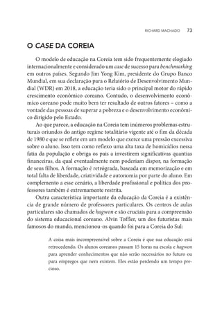 O CASE DA COREIA
O modelo de educação na Coreia tem sido frequentemente elogiado
internacionalmente e considerado um case de sucesso para benchmarking
em outros países. Segundo Jim Yong Kim, presidente do Grupo Banco
Mundial, em sua declaração para o Relatório de Desenvolvimento Mun-
dial (WDR) em 2018, a educação teria sido o principal motor do rápido
crescimento econômico coreano. Contudo, o desenvolvimento econô-
mico coreano pode muito bem ter resultado de outros fatores – como a
vontade das pessoas de superar a pobreza e o desenvolvimento econômi-
co dirigido pelo Estado.
Ao que parece, a educação na Coreia tem inúmeros problemas estru-
turais oriundos do antigo regime totalitário vigente até o fim da década
de 1980 e que se reflete em um modelo que exerce uma pressão excessiva
sobre o aluno. Isso tem como reflexo uma alta taxa de homicídios nessa
fatia da população e obriga os pais a investirem significativas quantias
financeiras, da qual eventualmente nem poderiam dispor, na formação
de seus filhos. A formação é retrógrada, baseada em memorização e em
total falta de liberdade, criatividade e autonomia por parte do aluno. Em
complemento a esse cenário, a liberdade profissional e política dos pro-
fessores também é extremamente restrita.
Outra característica importante da educação da Coreia é a existên-
cia de grande número de professores particulares. Os centros de aulas
particulares são chamados de hagwon e são cruciais para a compreensão
do sistema educacional coreano. Alvin Toffler, um dos futuristas mais
famosos do mundo, mencionou-os quando foi para a Coreia do Sul:
A coisa mais incompreensível sobre a Coreia é que sua educação está
retrocedendo. Os alunos coreanos passam 15 horas na escola e hagwon
para aprender conhecimentos que não serão necessários no futuro ou
para empregos que nem existem. Eles estão perdendo um tempo pre-
cioso.
RICHARD MACHADO   73
 