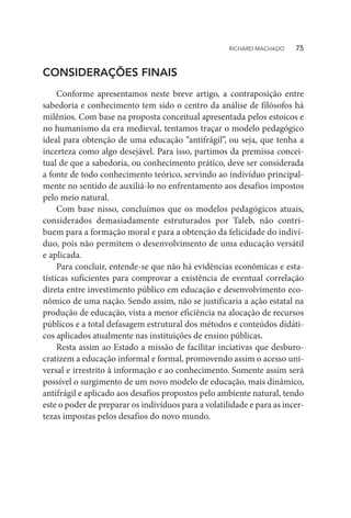 CONSIDERAÇÕES FINAIS
Conforme apresentamos neste breve artigo, a contraposição entre
sabedoria e conhecimento tem sido o centro da análise de filósofos há
milênios. Com base na proposta conceitual apresentada pelos estoicos e
no humanismo da era medieval, tentamos traçar o modelo pedagógico
ideal para obtenção de uma educação “antifrágil”, ou seja, que tenha a
incerteza como algo desejável. Para isso, partimos da premissa concei-
tual de que a sabedoria, ou conhecimento prático, deve ser considerada
a fonte de todo conhecimento teórico, servindo ao indivíduo principal-
mente no sentido de auxiliá-lo no enfrentamento aos desafios impostos
pelo meio natural.
Com base nisso, concluímos que os modelos pedagógicos atuais,
considerados demasiadamente estruturados por Taleb, não contri-
buem para a formação moral e para a obtenção da felicidade do indiví-
duo, pois não permitem o desenvolvimento de uma educação versátil
e aplicada.
Para concluir, entende-se que não há evidências econômicas e esta-
tísticas suficientes para comprovar a existência de eventual correlação
direta entre investimento público em educação e desenvolvimento eco-
nômico de uma nação. Sendo assim, não se justificaria a ação estatal na
produção de educação, vista a menor eficiência na alocação de recursos
públicos e a total defasagem estrutural dos métodos e conteúdos didáti-
cos aplicados atualmente nas instituições de ensino públicas.
Resta assim ao Estado a missão de facilitar inciativas que desburo-
cratizem a educação informal e formal, promovendo assim o acesso uni-
versal e irrestrito à informação e ao conhecimento. Somente assim será
possível o surgimento de um novo modelo de educação, mais dinâmico,
antifrágil e aplicado aos desafios propostos pelo ambiente natural, tendo
este o poder de preparar os indivíduos para a volatilidade e para as incer-
tezas impostas pelos desafios do novo mundo.
RICHARD MACHADO   75
 