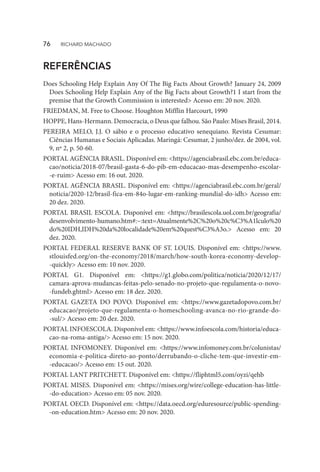 REFERÊNCIAS
Does Schooling Help Explain Any Of The Big Facts About Growth? January 24, 2009
Does Schooling Help Explain Any of the Big Facts about Growth?1 I start from the
premise that the Growth Commission is interested> Acesso em: 20 nov. 2020.
FRIEDMAN, M. Free to Choose. Houghton Mifflin Harcourt, 1990
HOPPE, Hans-Hermann. Democracia, o Deus que falhou. São Paulo: Mises Brasil, 2014.
PEREIRA MELO, J.J. O sábio e o processo educativo senequiano. Revista Cesumar:
Ciências Humanas e Sociais Aplicadas. Maringá: Cesumar, 2 junho/dez. de 2004, vol.
9, nº 2, p. 50-60.
PORTAL AGÊNCIA BRASIL. Disponível em: <https://agenciabrasil.ebc.com.br/educa-
cao/noticia/2018-07/brasil-gasta-6-do-pib-em-educacao-mas-desempenho-escolar-
-e-ruim> Acesso em: 16 out. 2020.
PORTAL AGÊNCIA BRASIL. Disponível em: <https://agenciabrasil.ebc.com.br/geral/
noticia/2020-12/brasil-fica-em-84o-lugar-em-ranking-mundial-do-idh> Acesso em:
20 dez. 2020.
PORTAL BRASIL ESCOLA. Disponível em: <https://brasilescola.uol.com.br/geografia/
desenvolvimento-humano.htm#:~:text=Atualmente%2C%20o%20c%C3%A1lculo%20
do%20IDH,IDH%20da%20localidade%20em%20quest%C3%A3o.> Acesso em: 20
dez. 2020.
PORTAL FEDERAL RESERVE BANK OF ST. LOUIS. Disponível em: <https://www.
stlouisfed.org/on-the-economy/2018/march/how-south-korea-economy-develop-
-quickly> Acesso em: 10 nov. 2020.
PORTAL G1. Disponível em: <https://g1.globo.com/politica/noticia/2020/12/17/
camara-aprova-mudancas-feitas-pelo-senado-no-projeto-que-regulamenta-o-novo-
-fundeb.ghtml> Acesso em: 18 dez. 2020.
PORTAL GAZETA DO POVO. Disponível em: <https://www.gazetadopovo.com.br/
educacao/projeto-que-regulamenta-o-homeschooling-avanca-no-rio-grande-do-
-sul/> Acesso em: 20 dez. 2020.
PORTAL INFOESCOLA. Disponível em: <https://www.infoescola.com/historia/educa-
cao-na-roma-antiga/> Acesso em: 15 nov. 2020.
PORTAL INFOMONEY. Disponível em: <https://www.infomoney.com.br/colunistas/
economia-e-politica-direto-ao-ponto/derrubando-o-cliche-tem-que-investir-em-
-educacao/> Acesso em: 15 out. 2020.
PORTAL LANT PRITCHETT. Disponível em: <https://fliphtml5.com/oyzi/qehb
PORTAL MISES. Disponível em: <https://mises.org/wire/college-education-has-little-
-do-education> Acesso em: 05 nov. 2020.
PORTAL OECD. Disponível em: <https://data.oecd.org/eduresource/public-spending-
-on-education.htm> Acesso em: 20 nov. 2020.
76  RICHARD MACHADO
 