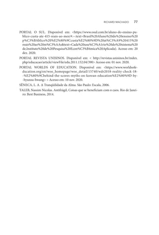 PORTAL O SUL. Disponível em: <https://www.osul.com.br/aluno-do-ensino-pu-
blico-custa-ate-415-reais-ao-mes/#:~:text=Brasil%20Aluno%20do%20ensino%20
p%C3%BAblico%20%E2%80%9Ccusta%E2%80%9D%20at%C3%A9%20415%20
reais%20ao%20m%C3%AAs&text=Cada%20usu%C3%A1rio%20do%20sistema%20
de,Instituto%20de%20Pesquisa%20Econ%C3%B4mica%20Aplicada). Acesso em: 20
dez. 2020.
PORTAL REVISTA UNISINOS. Disponível em: < http://revistas.unisinos.br/index.
php/educacao/article/viewFile/edu.2011.152.04/390> Acesso em: 01 nov. 2020.
PORTAL WORLDS OF EDUCATION. Disponível em: <https://www.worldsofe-
ducation.org/en/woe_homepage/woe_detail/15740/wdr2018-reality-check-18-
-%E2%80%9Cbehind-the-scores-myths-on-korean-education%E2%80%9D-by-
-hyunsu-hwang> > Acesso em: 10 nov. 2020.
SÊNECA, L. A. A Tranqüilidade da Alma. São Paulo: Escala, 2006.
TALEB, Nassim Nicolas. Antifrágil, Coisas que se beneficiam com o caos. Rio de Janei-
ro: Best Business, 2014.
RICHARD MACHADO   77
 