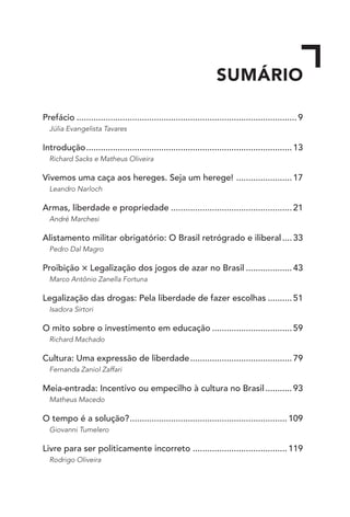 SUMÁRIO
Prefácio............................................................................................9
Júlia Evangelista Tavares
Introdução......................................................................................13
Richard Sacks e Matheus Oliveira
Vivemos uma caça aos hereges. Seja um herege! ........................17
Leandro Narloch
Armas, liberdade e propriedade...................................................21
André Marchesi	
Alistamento militar obrigatório: O Brasil retrógrado e iliberal.....33
Pedro Dal Magro
Proibição × Legalização dos jogos de azar no Brasil....................43
Marco Antônio Zanella Fortuna
Legalização das drogas: Pela liberdade de fazer escolhas...........51
Isadora Sirtori
O mito sobre o investimento em educação..................................59
Richard Machado
Cultura: Uma expressão de liberdade...........................................79
Fernanda Zaniol Zaffari
Meia-entrada: Incentivo ou empecilho à cultura no Brasil............93
Matheus Macedo
O tempo é a solução?..................................................................109
Giovanni Tumelero
Livre para ser politicamente incorreto........................................119
Rodrigo Oliveira
 