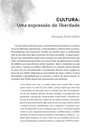CULTURA:
Uma expressão de liberdade
Fernanda Zaniol Zaffari
Um dos fatores decisivos para o desenvolvimento humano é a intensa
troca de diferentes experiências, conhecimentos e culturas entre os povos.
Provavelmente não estaríamos vivendo no mundo como o conhecemos
hoje se isso não fosse algo recorrente em nossa sociedade. A riqueza gera-
da por esse intercâmbio inclui várias criações nas mais diversas áreas que
estão constantemente presentes em nossas vidas: da gastronomia à moda,
do alfabeto aos mais diversos estilos musicais. Após o momento em que
uma ideia é exposta ao público, dificilmente se manterá intacta durante
os anos; ela será desconstruída e reconstruída diversas vezes, sempre na
busca de sua melhor adaptação às necessidades de quem a utiliza. É nessa
diversidade e pluralidade que se encontra a beleza do nosso mundo. O
jornalista Sam White ilustra esse pensamento com perfeição:
A sua cultura não é sua, e a minha cultura não é minha. Não se pode
erguer muros ao redor de uma cultura, porque depois que uma ideia
é transmitida, ela não pode mais ser contida. Está além da proprieda-
de. Ela será rebatida, dividida, alterada, mesclada e reconfigurada. Será
apropriada, reapropriada, desapropriada, transformada e retransforma-
da, mas de forma diferente. Depois de ser cozida, invertida e reformada,
gerará surpreendentemente algo inteiramente novo, que também sofrerá
o mesmo processo repetidamente. Isso é progresso. É expansão cons-
tante da capacidade social e intelectual que levou a civilização humana
a todas as suas conquistas mais fascinantes. A melhor música, a melhor
literatura, os maiores avanços científicos, tecnológicos e políticos – ne-
nhum deles aconteceu no vácuo, todos eles são resultados de um pro-
cesso de polinização cruzada de mistura e cooperação. (WHITE, 2016.)
 