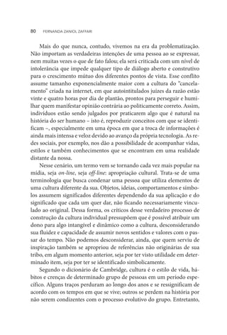 Mais do que nunca, contudo, vivemos na era da problematização.
Não importam as verdadeiras intenções de uma pessoa ao se expressar,
nem muitas vezes o que de fato falou; ela será criticada com um nível de
intolerância que impede qualquer tipo de diálogo aberto e construtivo
para o crescimento mútuo dos diferentes pontos de vista. Esse conflito
assume tamanho exponencialmente maior com a cultura do “cancela-
mento” criada na internet, em que autointitulados juízes da razão estão
vinte e quatro horas por dia de plantão, prontos para perseguir e humi-
lhar quem manifestar opinião contrária ao politicamente correto. Assim,
indivíduos estão sendo julgados por praticarem algo que é natural na
história do ser humano – isto é, reproduzir conceitos com que se identi-
ficam –, especialmente em uma época em que a troca de informações é
ainda mais intensa e veloz devido ao avanço da própria tecnologia. As re-
des sociais, por exemplo, nos dão a possibilidade de acompanhar vidas,
estilos e também conhecimentos que se encontram em uma realidade
distante da nossa.
Nesse cenário, um termo vem se tornando cada vez mais popular na
mídia, seja on-line, seja off-line: apropriação cultural. Trata-se de uma
terminologia que busca condenar uma pessoa que utiliza elementos de
uma cultura diferente da sua. Objetos, ideias, comportamentos e símbo-
los assumem significados diferentes dependendo da sua aplicação e do
significado que cada um quer dar, não ficando necessariamente vincu-
lado ao original. Dessa forma, os críticos desse verdadeiro processo de
construção da cultura individual pressupõem que é possível atribuir um
dono para algo intangível e dinâmico como a cultura, desconsiderando
sua fluidez e capacidade de assumir novos sentidos e valores com o pas-
sar do tempo. Não podemos desconsiderar, ainda, que quem serviu de
inspiração também se apropriou de referências não originárias de sua
tribo, em algum momento anterior, seja por ter visto utilidade em deter-
minado item, seja por ter se identificado simbolicamente.
Segundo o dicionário de Cambridge, cultura é o estilo de vida, há-
bitos e crenças de determinado grupo de pessoas em um período espe-
cífico. Alguns traços perduram ao longo dos anos e se ressignificam de
acordo com os tempos em que se vive; outros se perdem na história por
não serem condizentes com o processo evolutivo do grupo. Entretanto,
80  FERNANDA ZANIOL ZAFFARI
 