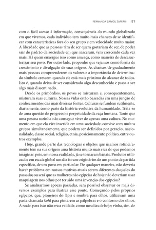 com o fácil acesso à informação, consequência do mundo globalizado
em que vivemos, cada indivíduo tem muito mais chances de se identifi-
car com características fora do seu grupo e em velocidade muito maior.
A liberdade que as pessoas têm de ser quem gostariam de ser, de poder
sair do padrão da sociedade em que nasceram, vem crescendo cada vez
mais. Há quem enxergue isso como ameaça, como maneira de descarac-
terizar seu povo. Por outro lado, proponho que vejamos como forma de
crescimento e divulgação de suas origens. As chances de gradualmente
mais pessoas compreenderem os valores e a importância de determina-
do símbolo crescem quando ele está mais próximo do alcance de todos.
Isto é, quando deixa de ser considerado algo desconhecido e passa a ser
algo mais disseminado.
Desde os primórdios, os povos se misturam e, consequentemente,
misturam suas culturas. Nossas vidas estão baseadas em uma junção de
conhecimentos das mais diversas fontes. Culturas se fundem sutilmente,
diariamente, como parte da história evolutiva da humanidade. Trata-se
de uma questão de progresso e perpetuidade da raça humana. Tanto que
uma pessoa sozinha não consegue viver de apenas uma cultura. No mo-
mento em que ela vive inserida em uma sociedade, convive com muitos
grupos simultaneamente, que podem ser definidos por geração, nacio-
nalidade, classe social, religião, etnia, posicionamento político, entre ou-
tros exemplos.
Hoje, grande parte das tecnologias e objetos que usamos rotineira-
mente tem na sua origem uma história muito mais rica do que podemos
imaginar, pois, em nossa realidade, já se tornaram banais. Produtos utili-
zados em escala global um dia foram originários de um ponto de partida
específico, de um povo em particular. De qualquer maneira, não deveria
haver problema em nossos motivos atuais serem diferentes daqueles do
passado; ou será que as mulheres não egípcias de hoje não deveriam usar
maquiagem nos olhos por ter sido uma invenção dos egípcios?
Se analisarmos épocas passadas, será possível observar os mais di-
versos exemplos para ilustrar esse ponto. Começando pelos próprios
egípcios, que, pioneiros do lápis e sombra para olhos, utilizavam uma
pasta chamada kohl para pintarem as pálpebras e o contorno dos olhos.
A razão para isso não era a vaidade, como nos dias de hoje; vinha, sim, de
FERNANDA ZANIOL ZAFFARI   81
 