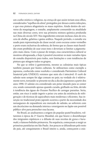 um cunho místico e religioso, na crença de que assim teriam seus olhos,
considerados “espelhos da alma”, protegidos por deuses contra infecções,
e que essa pintura afugentaria os maus espíritos. Ainda dentro do uni-
verso da maquiagem, o esmalte, amplamente consumido na atualidade
nas mais diversas cores, teve sua primeira mistura química produzida
na China do século XIV. Nos ingredientes estavam inclusas clara de ovo,
cera de abelha, gelatina e goma-arábica. Naquele período, o esmalte era
usado para representação da classe social: cores escuras como vermelho
e preto eram exclusivas da nobreza, de forma que as classes mais humil-
des eram proibidas de usar esses tons e deveriam se limitar a pigmenta-
ções mais claras. Com o passar do tempo, essa característica cultural se
mostrou ultrapassada, e hoje é possível encontrar os mais variados tipos
de esmalte disponíveis para todos, sem limitações e com tendências de
pintura que atingem todos os grupos.
No que se refere à gastronomia, mesmo as culinárias mais típicas
também passam por fusões culturais. Se utilizarmos como exemplo a
japonesa, conhecida como washoku e considerada Patrimônio Cultural
Imaterial pela UNESCO, veremos que nem ela é intocável. O sushi de
salmão nem sempre foi algo comum no país; na verdade ele é relativa-
mente novo, tornando-se presente no dia a dia dos japoneses a partir dos
anos 1990. O salmão era considerado um peixe imundo para se comer
cru, sendo consumido apenas quando curado, grelhado ou frito, devido
à tendência das águas do Oceano Pacífico de carregar parasitas. Seria,
então, um risco à saúde ingerir o peixe cru antes da existência de refri-
geração e de técnicas de aquicultura mais modernas e eficientes. Sua in-
serção no tradicional prato japonês ocorreu a partir da necessidade dos
noruegueses de expandirem seu mercado de salmão, ao sofrerem com
um decréscimo na demanda interna e enxergarem no Japão um possível
público-alvo para preencher essa lacuna.
No Brasil, ao analisarmos a origem do popular pastel brasileiro, vol-
taremos à época da 2ª Guerra Mundial, em que houve o desembarque
dos imigrantes nipônicos e a difusão de suas receitas de gyosa e haru-
maki, o famoso bolinho primavera. Na sequência, começaram a surgir as
primeiras pastelarias em São Paulo. Aos poucos se difundiram pelo resto
do país, até conquistarem o Brasil inteiro e, ainda, começarem a exis-
82  FERNANDA ZANIOL ZAFFARI
 