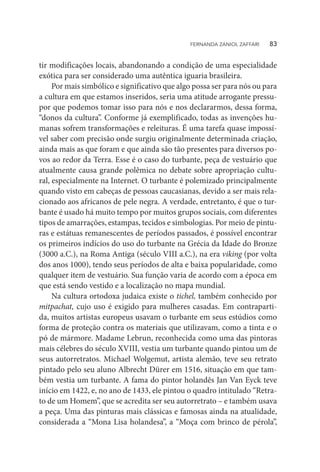 tir modificações locais, abandonando a condição de uma especialidade
exótica para ser considerado uma autêntica iguaria brasileira.
Por mais simbólico e significativo que algo possa ser para nós ou para
a cultura em que estamos inseridos, seria uma atitude arrogante pressu-
por que podemos tomar isso para nós e nos declararmos, dessa forma,
“donos da cultura”. Conforme já exemplificado, todas as invenções hu-
manas sofrem transformações e releituras. É uma tarefa quase impossí-
vel saber com precisão onde surgiu originalmente determinada criação,
ainda mais as que foram e que ainda são tão presentes para diversos po-
vos ao redor da Terra. Esse é o caso do turbante, peça de vestuário que
atualmente causa grande polêmica no debate sobre apropriação cultu-
ral, especialmente na Internet. O turbante é polemizado principalmente
quando visto em cabeças de pessoas caucasianas, devido a ser mais rela-
cionado aos africanos de pele negra. A verdade, entretanto, é que o tur-
bante é usado há muito tempo por muitos grupos sociais, com diferentes
tipos de amarrações, estampas, tecidos e simbologias. Por meio de pintu-
ras e estátuas remanescentes de períodos passados, é possível encontrar
os primeiros indícios do uso do turbante na Grécia da Idade do Bronze
(3000 a.C.), na Roma Antiga (século VIII a.C.), na era viking (por volta
dos anos 1000), tendo seus períodos de alta e baixa popularidade, como
qualquer item de vestuário. Sua função varia de acordo com a época em
que está sendo vestido e a localização no mapa mundial.
Na cultura ortodoxa judaica existe o tichel, também conhecido por
mitpachat, cujo uso é exigido para mulheres casadas. Em contraparti-
da, muitos artistas europeus usavam o turbante em seus estúdios como
forma de proteção contra os materiais que utilizavam, como a tinta e o
pó de mármore. Madame Lebrun, reconhecida como uma das pintoras
mais célebres do século XVIII, vestia um turbante quando pintou um de
seus autorretratos. Michael Wolgemut, artista alemão, teve seu retrato
pintado pelo seu aluno Albrecht Dürer em 1516, situação em que tam-
bém vestia um turbante. A fama do pintor holandês Jan Van Eyck teve
início em 1422, e, no ano de 1433, ele pintou o quadro intitulado “Retra-
to de um Homem”, que se acredita ser seu autorretrato – e também usava
a peça. Uma das pinturas mais clássicas e famosas ainda na atualidade,
considerada a “Mona Lisa holandesa”, a “Moça com brinco de pérola”,
FERNANDA ZANIOL ZAFFARI   83
 