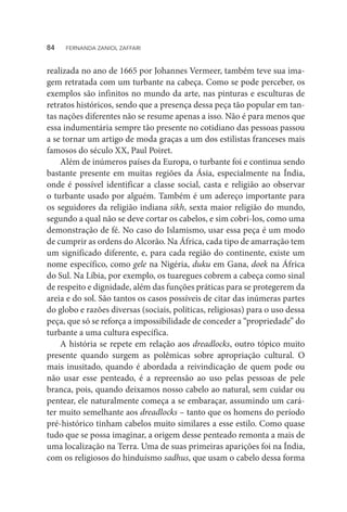 realizada no ano de 1665 por Johannes Vermeer, também teve sua ima-
gem retratada com um turbante na cabeça. Como se pode perceber, os
exemplos são infinitos no mundo da arte, nas pinturas e esculturas de
retratos históricos, sendo que a presença dessa peça tão popular em tan-
tas nações diferentes não se resume apenas a isso. Não é para menos que
essa indumentária sempre tão presente no cotidiano das pessoas passou
a se tornar um artigo de moda graças a um dos estilistas franceses mais
famosos do século XX, Paul Poiret.
Além de inúmeros países da Europa, o turbante foi e continua sendo
bastante presente em muitas regiões da Ásia, especialmente na Índia,
onde é possível identificar a classe social, casta e religião ao observar
o turbante usado por alguém. Também é um adereço importante para
os seguidores da religião indiana sikh, sexta maior religião do mundo,
segundo a qual não se deve cortar os cabelos, e sim cobri-los, como uma
demonstração de fé. No caso do Islamismo, usar essa peça é um modo
de cumprir as ordens do Alcorão. Na África, cada tipo de amarração tem
um significado diferente, e, para cada região do continente, existe um
nome específico, como gele na Nigéria, duku em Gana, doek na África
do Sul. Na Líbia, por exemplo, os tuaregues cobrem a cabeça como sinal
de respeito e dignidade, além das funções práticas para se protegerem da
areia e do sol. São tantos os casos possíveis de citar das inúmeras partes
do globo e razões diversas (sociais, políticas, religiosas) para o uso dessa
peça, que só se reforça a impossibilidade de conceder a “propriedade” do
turbante a uma cultura específica.
A história se repete em relação aos dreadlocks, outro tópico muito
presente quando surgem as polêmicas sobre apropriação cultural. O
mais inusitado, quando é abordada a reivindicação de quem pode ou
não usar esse penteado, é a repreensão ao uso pelas pessoas de pele
branca, pois, quando deixamos nosso cabelo ao natural, sem cuidar ou
pentear, ele naturalmente começa a se embaraçar, assumindo um cará-
ter muito semelhante aos dreadlocks – tanto que os homens do período
pré-histórico tinham cabelos muito similares a esse estilo. Como quase
tudo que se possa imaginar, a origem desse penteado remonta a mais de
uma localização na Terra. Uma de suas primeiras aparições foi na Índia,
com os religiosos do hinduísmo sadhus, que usam o cabelo dessa forma
84  FERNANDA ZANIOL ZAFFARI
 