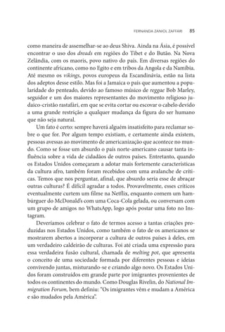 como maneira de assemelhar-se ao deus Shiva. Ainda na Ásia, é possível
encontrar o uso dos dreads em regiões do Tibet e do Butão. Na Nova
Zelândia, com os maoris, povo nativo do país. Em diversas regiões do
continente africano, como no Egito e em tribos da Angola e da Namíbia.
Até mesmo os vikings, povos europeus da Escandinávia, estão na lista
dos adeptos desse estilo. Mas foi a Jamaica o país que aumentou a popu-
laridade do penteado, devido ao famoso músico de reggae Bob Marley,
seguidor e um dos maiores representantes do movimento religioso ju-
daico-cristão rastafári, em que se evita cortar ou escovar o cabelo devido
a uma grande restrição a qualquer mudança da figura do ser humano
que não seja natural.
Um fato é certo: sempre haverá alguém insatisfeito para reclamar so-
bre o que for. Por algum tempo existiam, e certamente ainda existem,
pessoas avessas ao movimento de americanização que acontece no mun-
do. Como se fosse um absurdo o país norte-americano causar tanta in-
fluência sobre a vida de cidadãos de outros países. Entretanto, quando
os Estados Unidos começaram a adotar mais fortemente características
da cultura afro, também foram recebidos com uma avalanche de críti-
cas. Temos que nos perguntar, afinal, que absurdo seria esse de abraçar
outras culturas? É difícil agradar a todos. Provavelmente, esses críticos
eventualmente curtem um filme na Netflix, enquanto comem um ham-
búrguer do McDonald’s com uma Coca-Cola gelada, ou conversam com
um grupo de amigos no WhatsApp, logo após postar uma foto no Ins-
tagram.
Deveríamos celebrar o fato de termos acesso a tantas criações pro-
duzidas nos Estados Unidos, como também o fato de os americanos se
mostrarem abertos a incorporar a cultura de outros países à deles, em
um verdadeiro caldeirão de culturas. Foi até criada uma expressão para
essa verdadeira fusão cultural, chamada de melting pot, que apresenta
o conceito de uma sociedade formada por diferentes pessoas e ideias
convivendo juntas, misturando-se e criando algo novo. Os Estados Uni-
dos foram construídos em grande parte por imigrantes provenientes de
todos os continentes do mundo. Como Douglas Rivelin, do National Im-
migration Forum, bem definiu: “Os imigrantes vêm e mudam a América
e são mudados pela América”.
FERNANDA ZANIOL ZAFFARI   85
 