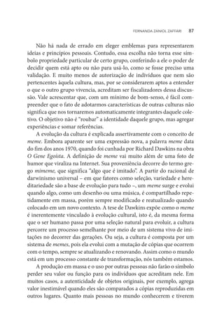 Não há nada de errado em eleger emblemas para representarem
ideias e princípios pessoais. Contudo, essa escolha não torna esse sím-
bolo propriedade particular de certo grupo, conferindo a ele o poder de
decidir quem está apto ou não para usá-lo, como se fosse preciso uma
validação. E muito menos de autorização de indivíduos que nem são
pertencentes àquela cultura, mas, por se considerarem aptos a entender
o que o outro grupo vivencia, acreditam ser fiscalizadores dessa discus-
são. Vale acrescentar que, com um mínimo de bom-senso, é fácil com-
preender que o fato de adotarmos características de outras culturas não
significa que nos tornaremos automaticamente integrantes daquele cole-
tivo. O objetivo não é “roubar” a identidade daquele grupo, mas agregar
experiências e somar referências.
A evolução da cultura é explicada assertivamente com o conceito de
meme. Embora aparente ser uma expressão nova, a palavra meme data
do fim dos anos 1970, quando foi cunhada por Richard Dawkins na obra
O Gene Egoísta. A definição de meme vai muito além de uma foto de
humor que viraliza na Internet. Sua proveniência decorre do termo gre-
go mimeme, que significa “algo que é imitado”. A partir do racional de
darwinismo universal – em que fatores como seleção, variedade e here-
ditariedade são a base de evolução para tudo –, um meme surge e evolui
quando algo, como um desenho ou uma música, é compartilhado repe-
tidamente em massa, porém sempre modificado e reatualizado quando
colocado em um novo contexto. A tese de Dawkins expõe como o meme
é inerentemente vinculado à evolução cultural, isto é, da mesma forma
que o ser humano passa por uma seleção natural para evoluir, a cultura
percorre um processo semelhante por meio de um sistema vivo de imi-
tações no decorrer das gerações. Ou seja, a cultura é composta por um
sistema de memes, pois ela evolui com a mutação de cópias que ocorrem
com o tempo, sempre se atualizando e renovando. Assim como o mundo
está em um processo constante de transformação, nós também estamos.
A produção em massa e o uso por outras pessoas não farão o símbolo
perder seu valor ou função para os indivíduos que acreditam nele. Em
muitos casos, a autenticidade de objetos originais, por exemplo, agrega
valor inestimável quando eles são comparados a cópias reproduzidas em
outros lugares. Quanto mais pessoas no mundo conhecerem e tiverem
FERNANDA ZANIOL ZAFFARI   87
 