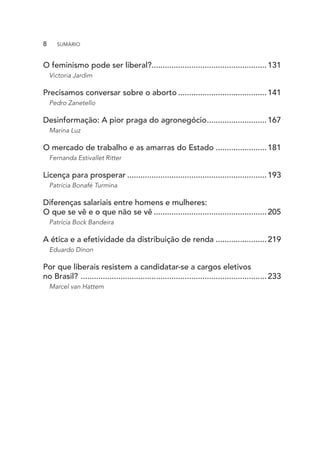 O feminismo pode ser liberal?....................................................131
Victoria Jardim
Precisamos conversar sobre o aborto.........................................141
Pedro Zanetello
Desinformação: A pior praga do agronegócio............................167
Marina Luz
O mercado de trabalho e as amarras do Estado........................181
Fernanda Estivallet Ritter
Licença para prosperar................................................................193
Patrícia Bonafé Turmina
Diferenças salariais entre homens e mulheres:
O que se vê e o que não se vê....................................................205
Patrícia Bock Bandeira
A ética e a efetividade da distribuição de renda........................219
Eduardo Dinon
Por que liberais resistem a candidatar-se a cargos eletivos
no Brasil? .....................................................................................233
Marcel van Hattem
8  SUMÁRIO
 
