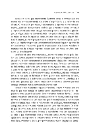 Esses são casos que meramente ilustram como a reprodução em
massa não necessariamente minimiza a importância e o valor de um
objeto. O resultado, por vezes, é exatamente o oposto: o seu enalteci-
mento. Ademais, é importante lembrar que o benefício dessa troca não
é só para quem consome: imagine quantas pessoas vivem dessa produ-
ção. A originalidade e a autenticidade são qualidades muito apreciadas
ao redor do mundo. Quantas vezes, quando viajamos para algum des-
tino diferente, não nos pegamos com o desejo de adquirir alguma coisa
típica do lugar por apreciar a importância histórica daquilo, a ponto de
nos sentirmos frustrados quando encontramos um nativo vendendo
mercadorias de aspecto regional, porém com um Made in China em-
baixo da embalagem?
Vivemos em uma era complicada. As pessoas estão ávidas pelo des-
lize dos outros, esperando o momento em que poderão repreendê-los e
criticá-los, mesmo sem terem um embasamento adequado e sem conhe-
cer suas histórias e razões da maneira devida. Toda forma de cerceamen-
to da liberdade individual deve ser um alerta. Quanto mais se aceita que
o coletivo se imponha sobre a liberdade do indivíduo, mais provável é
que, com o tempo, o indivíduo perca toda a liberdade, até não conseguir
ter mais voz para se defender. Se hoje parece uma realidade distante,
lembre que um dia o indivíduo atacado poderá ser você. Liberdade é o
bem mais precioso que temos. Precisamos defendê-la sempre que uma
ameaça aparecer, por menor que ela aparente ser.
Somos todos diferentes e iguais ao mesmo tempo. Vivemos em um
mundo que mais parece ter outros tantos incontáveis dentro de si – re-
pleto das mais diversas culturas, conhecimentos e estilos de vida. Temos
sorte de viver em um mundo globalizado como o nosso, que nos permi-
te viver e experimentar um pequeno gosto da imensidão e riqueza que
ele nos oferece. Que vida é a vida vivida sem evolução, transformação e
compartilhamento? Como Albert Einstein uma vez declamou: “A men-
te que se abre a uma nova ideia jamais voltará ao seu tamanho origi-
nal”. Assim, viver de forma fechada e excludente seria um desperdício
de tudo o que o homem já criou e continua a criar. As pessoas precisam
aprender a se respeitar e a se tolerar mais, a viver a vida de uma forma
mais leve, evitando a busca por problematizar tudo. Incorporar carac-
FERNANDA ZANIOL ZAFFARI   89
 
