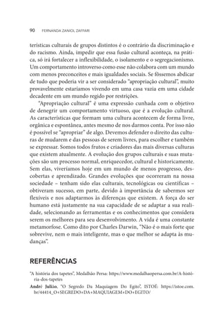 terísticas culturais de grupos distintos é o contrário da discriminação e
do racismo. Ainda, impedir que essa fusão cultural aconteça, na práti-
ca, só irá fortalecer a inflexibilidade, o isolamento e o segregacionismo.
Um comportamento introverso como esse não colabora com um mundo
com menos preconceitos e mais igualdades sociais. Se fôssemos abdicar
de tudo que poderia vir a ser considerado “apropriação cultural”, muito
provavelmente estaríamos vivendo em uma casa vazia em uma cidade
decadente em um mundo regido por restrições.
“Apropriação cultural” é uma expressão cunhada com o objetivo
de denegrir um comportamento virtuoso, que é a evolução cultural.
As características que formam uma cultura acontecem de forma livre,
orgânica e espontânea, antes mesmo de nos darmos conta. Por isso não
é possível se “apropriar” de algo. Devemos defender o direito das cultu-
ras de mudarem e das pessoas de serem livres, para escolher e também
se expressar. Somos todos frutos e criadores das mais diversas culturas
que existem atualmente. A evolução dos grupos culturais e suas muta-
ções são um processo normal, enriquecedor, cultural e historicamente.
Sem elas, viveríamos hoje em um mundo de menos progresso, des-
cobertas e aprendizado. Grandes evoluções que ocorreram na nossa
sociedade – tenham sido elas culturais, tecnológicas ou científicas –
obtiveram sucesso, em parte, devido à importância de sabermos ser
flexíveis e nos adaptarmos às diferenças que existem. A força do ser
humano está justamente na sua capacidade de se adaptar a sua reali-
dade, selecionando as ferramentas e os conhecimentos que considera
serem os melhores para seu desenvolvimento. A vida é uma constante
metamorfose. Como dito por Charles Darwin, “Não é o mais forte que
sobrevive, nem o mais inteligente, mas o que melhor se adapta às mu-
danças”.
REFERÊNCIAS
“A história dos tapetes”, Medalhão Persa: https://www.medalhaopersa.com.br/A-histó-
ria-dos-tapetes
André Julião, “O Segredo Da Maquiagem Do Egito”, ISTOÉ: https://istoe.com.
br/44414_O+SEGREDO+DA+MAQUIAGEM+DO+EGITO/
90  FERNANDA ZANIOL ZAFFARI
 