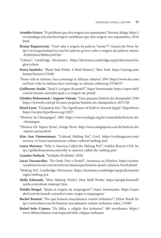 Arnaldo Grizzo, “O problema que deu origem aos espumantes”, Revista Adega: https://
revistaadega.uol.com.br/artigo/o-problema-que-deu-origem-aos-espumantes_2818.
html
Braian Boguszewski, “Você sabe a origem da palavra “meme”?”, Gazeta do Povo: ht-
tps://www.gazetadopovo.com.br/caderno-g/voce-sabe-a-origem-da-palavra-meme-
-by4jt2ijmxz58h0ezyir87itx/
“Culture”, Cambridge Dictionary: https://dictionary.cambridge.org/pt/dicionario/in-
gles/culture
Doria Santlofer, “Black Nail Polish: A Brief History”, New York: https://nymag.com/
beauty/features/17640/
“From veils to turbans: Face coverings in African cultures”, DW: https://www.dw.com/
en/from-veils-to-turbans-face-coverings-in-african-cultures/g-53340557
Guilherme Ataíde, “Qual é a origem do pastel?”, Super Interessante: https://super.abril.
com.br/mundo-estranho/qual-e-a-origem-do-pastel/
Günther Birkenstock / Augusto Valente, “Uma pequena história do champanhe”, DW:
https://www.dw.com/pt-br/uma-pequena-história-do-champanhe/a-5071728
Hazel Lunn, “Cleopatra’s Eye: The Significance of Kohl in Ancient Egypt”, Hypotheses:
https://recipes.hypotheses.org/12837
“História do Champagne”, ABE: https://www.enologia.org.br/curiosidade/historia-do-
-champagne
“História Do Tapete Persa”, Antigo Persa: http://www.antigopersa.com.br/historia-do-
-tapetes-persas.html
Kim Ann Zimmermann, “Cultural Melting Pot”, Cord: https://cordmagazine.com/
country-in-focus/usa/american-culture-cultural-melting-pot/
Laura Marenco, “Why is America Called the Melting Pot?”, Golden Beacon USA: ht-
tps://goldenbeaconusa.com/why-is-america-called-the-melting-pot/
Leandro Narloch, “Verdades Proibidas”, 2020.
Lucas Vasconcellos, “De Onde Veio o Pastel?”, Aventuras na História: https://aventu-
rasnahistoria.uol.com.br/noticias/almanaque/historia-pastel-culinaria-brasil.phtml
“Melting Pot”, Cambridge Dictionary: https://dictionary.cambridge.org/pt/dicionario/
ingles/melting-pot
Molly Edmonds, “How Makeup Works”, How Stuff Works: https://people.howstuff-
works.com/about-makeup1.htm
Natalia Rangel, “Quais as origens da maquiagem?”, Super Interessante: https://super.
abril.com.br/mundo-estranho/como-surgiu-a-maquiagem/
Rachel Bennett, “Por que homens muçulmanos vestem turbantes?”, EHow Brasil: ht-
tps://www.ehow.com.br/homens-muculmanos-vestem-turbantes-sobre_74100/
Rafael Sette Câmara, “Os Sikhs, a religião dos turbantes”, 360 meridianos: https://
www.360meridianos.com/especial/sikhs-religiao-turbantes
FERNANDA ZANIOL ZAFFARI   91
 