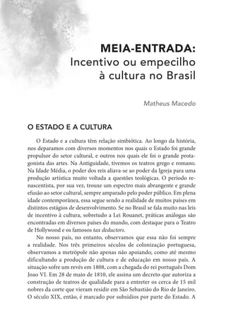 MEIA-ENTRADA:
Incentivo ou empecilho
à cultura no Brasil
Matheus Macedo
O ESTADO E A CULTURA
O Estado e a cultura têm relação simbiótica. Ao longo da história,
nos deparamos com diversos momentos nos quais o Estado foi grande
propulsor do setor cultural, e outros nos quais ele foi o grande prota-
gonista das artes. Na Antiguidade, tivemos os teatros grego e romano.
Na Idade Média, o poder dos reis aliava-se ao poder da Igreja para uma
produção artística muito voltada a questões teológicas. O período re-
nascentista, por sua vez, trouxe um espectro mais abrangente e grande
efusão ao setor cultural, sempre amparado pelo poder público. Em plena
idade contemporânea, essa segue sendo a realidade de muitos países em
distintos estágios de desenvolvimento. Se no Brasil se fala muito nas leis
de incentivo à cultura, sobretudo a Lei Rouanet, práticas análogas são
encontradas em diversos países do mundo, com destaque para o Teatro
de Hollywood e os famosos tax deductors.
No nosso país, no entanto, observamos que essa não foi sempre
a realidade. Nos três primeiros séculos de colonização portuguesa,
observamos a metrópole não apenas não apoiando, como até mesmo
dificultando a produção de cultura e de educação em nosso país. A
situação sofre um revés em 1808, com a chegada do rei português Dom
Joao VI. Em 28 de maio de 1810, ele assina um decreto que autoriza a
construção de teatros de qualidade para a entreter os cerca de 15 mil
nobres da corte que vieram residir em São Sebastião do Rio de Janeiro.
O século XIX, então, é marcado por subsídios por parte do Estado. A
 