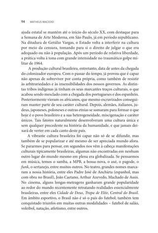 ajuda estatal se mantém até o início do século XX, com destaque para
a Semana de Arte Moderna, em São Paulo, já em período republicano.
Na ditadura de Getúlio Vargas, o Estado volta a interferir na cultura
por meio da censura, tomando para si o direito de julgar o que era
adequado ou não à população. Após um período de relativa liberdade,
a prática volta à tona com grande intensidade no traumático golpe mi-
litar de 1964.
A produção cultural brasileira, entretanto, data de antes da chegada
do colonizador europeu. Com o passar do tempo, já provou que é capaz
não apenas de sobreviver por conta própria, como também de resistir
às arbitrariedades e às insensibilidades dos nossos governos. As distin-
tas tribos indígenas já tinham os seus marcantes traços culturais, o que
acabou sendo mesclado com a chegada dos portugueses e dos espanhóis.
Posteriormente vieram os africanos, que mesmo escravizados consegui-
ram manter parte de seu caráter cultural. Depois, alemães, italianos, ju-
deus, japoneses, poloneses e outras etnias se somaram para formar o que
hoje é o povo brasileiro e a sua heterogeneidade, miscigenação e caráter
únicos. Tais fatores naturalmente desenvolveram uma cultura única e
sem qualquer precedente na história da humanidade, e que jamais dei-
xará de verter em cada canto deste país.
A vibrante cultura brasileira foi capaz não só de se difundir, mas
também de se popularizar e até mesmo de ser apreciada mundo afora.
Se pararmos para pensar, em segundos nos vêm à cabeça manifestações
culturais tipicamente brasileiras, algumas não encontradas em nenhum
outro lugar do mundo mesmo em plena era globalizada. Se pensarmos
em música, temos o samba, a MPB, a bossa-nova, o axé, o pagode, o
funk, o sertanejo, entre muitos outros. No teatro, grandes nomes marca-
ram a nossa história, entre eles Padre José de Anchieta (espanhol, mas
com obra no Brasil), João Caetano, Arthur Azevedo, Machado de Assis.
No cinema, alguns longas-metragens ganharam grande popularidade
ao redor do mundo recentemente retratando realidades essencialmente
brasileiras, entre eles Cidade de Deus, Tropa de Elite, Central do Brasil.
Em âmbito esportivo, o Brasil não é só o país do futebol; também tem
conquistado triunfos em muitas outras modalidades – futebol de salão,
voleibol, natação, atletismo, entre outros.
94  MATHEUS MACEDO
 