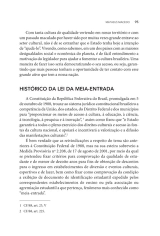 Com tanta cultura de qualidade vertendo em nosso território e com
um passado maculado por haver sido por muitas vezes grande entrave ao
setor cultural, não é de se estranhar que o Estado tenha hoje a intenção
de “ajudá-lo”. Vivendo, como sabemos, em um dos países com as maiores
desigualdades social e econômica do planeta, é de fácil entendimento a
motivação do legislador para ajudar a fomentar a cultura brasileira. Uma
maneira de fazer isso seria democratizando o seu acesso, ou seja, garan-
tindo que mais pessoas tenham a oportunidade de ter contato com esse
grande ativo que tem a nossa nação.
HISTÓRICO DA LEI DA MEIA-ENTRADA
A Constituição da República Federativa do Brasil, promulgada em 5
de outubro de 1988, trouxe ao sistema jurídico constitucional brasileiro a
competência da União, dos estados, do Distrito Federal e dos municípios
para “proporcionar os meios de acesso à cultura, à educação, à ciência,
à tecnologia, à pesquisa e à inovação”, 1
assim como fixou que “o Estado
garantirá a todos o pleno exercício dos direitos culturais e acesso às fon-
tes da cultura nacional, e apoiará e incentivará a valorização e a difusão
das manifestações culturais”.2
É bem verdade que as reivindicações a respeito do tema são ante-
riores à Constituição Federal de 1988, mas na sua esteira sobreveio a
Medida Provisória nº 2.208, de 17 de agosto de 2001, por meio da qual
se pretendeu fixar critérios para comprovação da qualidade de estu-
dante e de menor de dezoito anos para fins de obtenção de descontos
para o ingresso em estabelecimentos de diversão e eventos culturais,
esportivos e de lazer, bem como fixar como comprovação da condição
a exibição de documento de identificação estudantil expedido pelos
correspondentes estabelecimentos de ensino ou pela associação ou
agremiação estudantil a que pertença, fenômeno mais conhecido como
“meia-entrada”.
1	 CF/88, art. 23, V
2	 CF/88, art. 225.
MATHEUS MACEDO   95
 