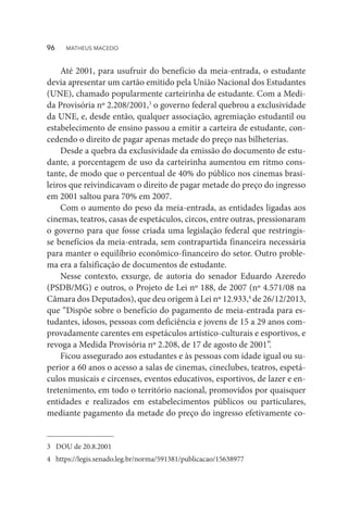 Até 2001, para usufruir do benefício da meia-entrada, o estudante
devia apresentar um cartão emitido pela União Nacional dos Estudantes
(UNE), chamado popularmente carteirinha de estudante. Com a Medi-
da Provisória nº 2.208/2001,3
o governo federal quebrou a exclusividade
da UNE, e, desde então, qualquer associação, agremiação estudantil ou
estabelecimento de ensino passou a emitir a carteira de estudante, con-
cedendo o direito de pagar apenas metade do preço nas bilheterias.
Desde a quebra da exclusividade da emissão do documento de estu-
dante, a porcentagem de uso da carteirinha aumentou em ritmo cons-
tante, de modo que o percentual de 40% do público nos cinemas brasi-
leiros que reivindicavam o direito de pagar metade do preço do ingresso
em 2001 saltou para 70% em 2007.
Com o aumento do peso da meia-entrada, as entidades ligadas aos
cinemas, teatros, casas de espetáculos, circos, entre outras, pressionaram
o governo para que fosse criada uma legislação federal que restringis-
se benefícios da meia-entrada, sem contrapartida financeira necessária
para manter o equilíbrio econômico-financeiro do setor. Outro proble-
ma era a falsificação de documentos de estudante.
Nesse contexto, exsurge, de autoria do senador Eduardo Azeredo
(PSDB/MG) e outros, o Projeto de Lei nº 188, de 2007 (nº 4.571/08 na
Câmara dos Deputados), que deu origem à Lei nº 12.933,4
de 26/12/2013,
que “Dispõe sobre o benefício do pagamento de meia-entrada para es-
tudantes, idosos, pessoas com deficiência e jovens de 15 a 29 anos com-
provadamente carentes em espetáculos artístico-culturais e esportivos, e
revoga a Medida Provisória nº 2.208, de 17 de agosto de 2001”.
Ficou assegurado aos estudantes e às pessoas com idade igual ou su-
perior a 60 anos o acesso a salas de cinemas, cineclubes, teatros, espetá-
culos musicais e circenses, eventos educativos, esportivos, de lazer e en-
tretenimento, em todo o território nacional, promovidos por quaisquer
entidades e realizados em estabelecimentos públicos ou particulares,
mediante pagamento da metade do preço do ingresso efetivamente co-
3	 DOU de 20.8.2001
4	https://legis.senado.leg.br/norma/591381/publicacao/15638977
96  MATHEUS MACEDO
 
