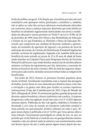 brado do público em geral. A lei dispõe que o benefício previsto não será
cumulativo com quaisquer outras promoções e convênios e, também,
não se aplica ao valor dos serviços adicionais eventualmente oferecidos
em camarotes, áreas e cadeiras especiais; determina que terão direito ao
benefício os estudantes regularmente matriculados nos níveis e modali-
dades de educação e ensino previstos no Título V da Lei nº 9.394, de 20
de dezembro de 1996 (trata Dos Níveis e das Modalidades de Educação
e Ensino da Lei que Estabelece as Diretrizes e Bases da Educação Na-
cional), que comprovem sua condição de discente, mediante a apresen-
tação, no momento da aquisição do ingresso e na portaria do local de
realização do evento, da Carteira de Identificação Estudantil legalmente
emitida, na forma do regulamento. Segundo a lei, também farão jus ao
benefício da meia-entrada os jovens de 15 a 29 anos de idade de baixa
renda inscritos no Cadastro Único para Programas Sociais do Governo
Federal (CadÚnico) e cuja renda familiar mensal seja de até dois salários
mínimos, na forma do regulamento; por fim, determina a concessão do
direito ao benefício da meia-entrada a 40% do total dos ingressos dispo-
níveis para cada evento, incluídas nesse percentual todas as categorias de
beneficiados.
Em junho de 2013, tivemos os primeiros levantes populares deste
século no Brasil. Inicialmente insatisfeitos com o reajuste das passagens
de ônibus, jovens foram às ruas clamando por distintos temas, entre eles
a corrupção e os gastos com obras para receber os eventos esportivos
internacionais (Copa das Confederações de 2013, Copa do Mundo de
2014, Olimpíada de 2016). O movimento ganhou grande proporção em
diversas capitais brasileiras, e houve confrontos com a polícia. A resposta
do governo a toda essa agitação social veio com a Lei nº 12.852 algumas
semanas depois. Publicada no dia 5 de agosto, estabelece o Estatuto da
Juventude e cria cotas de isenção no transporte rodoviário-estadual e
meia-entrada nas apresentações artístico-culturais em todo o país. Al-
guns meses depois é publicada a Lei nº 12.933, que versa apenas sobre a
meia-entrada. Curiosamente promulgada na calada do ano, ou seja, no
período que vai do Natal até a virada do ano, no qual geralmente estamos
viajando e não nos atemos tanto às notícias e aos acontecimentos como
nas demais épocas do ano e ainda apenas alguns meses depois das ma-
MATHEUS MACEDO   97
 