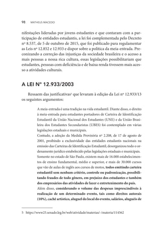 nifestações lideradas por jovens estudantes e que contaram com a par-
ticipação de entidades estudantis, a lei foi complementada pelo Decreto
nº 8.537, de 5 de outubro de 2015, que foi publicado para regulamentar
as Leis nº 12.852 e 12.933 e dispor sobre a política da meia-entrada. Pre-
conizando a correção das injustiças da sociedade brasileira e o acesso a
mais pessoas a nossa rica cultura, essas legislações possibilitariam que
estudantes, pessoas com deficiência e de baixa renda tivessem mais aces-
so a atividades culturais.
A LEI Nº 12.933/2003
Ressaem das justificativas5 que levaram à edição da Lei nº 12.933/13
os seguintes argumentos:
5	https://www25.senado.leg.br/web/atividade/materias/-/materia/114562
A meia-entrada é uma tradição na vida estudantil. Diante disso, o direito
à meia-entrada para estudantes portadores de Carteira de Identificação
Estudantil da União Nacional dos Estudantes (UNE) e da União Brasi-
leira dos Estudantes Secundaristas (UBES) foi contemplado em várias
legislações estaduais e municipais.
Contudo, a adoção da Medida Provisória nº 2.208, de 17 de agosto de
2001, proibindo a exclusividade das entidades estudantis nacionais na
emissão das Carteiras de Identificação Estudantil, desorganizou todo o or-
denamento jurídico estabelecido pelas legislações estaduais e municipais.
Somente no estado de São Paulo, existem mais de 16.000 estabelecimen-
tos de ensino fundamental, médio e superior, e mais de 30.000 cursos
que vão de aulas de inglês aos cursos de motos, todos emitindo carteira
estudantil sem nenhum critério, controle ou padronização, possibili-
tando fraudes de todo gênero, em prejuízo dos estudantes e também
dos empresários das atividades de lazer e entretenimento do país.
Além disso, considerando o volume das despesas imprescindíveis à
realização de um determinado evento, tais como direitos autorais
(10%), cachê artístico, aluguel do local do evento, salários, aluguéis de
98  MATHEUS MACEDO
 